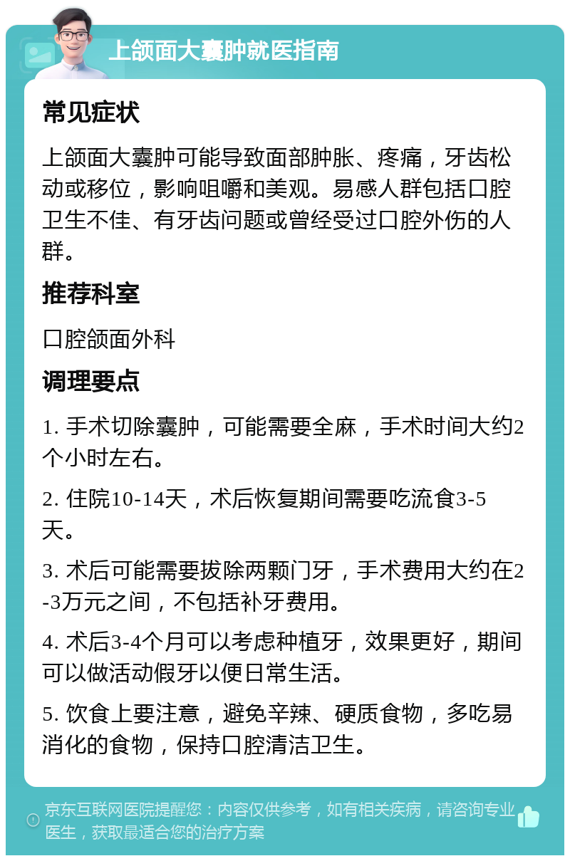 上颌面大囊肿就医指南 常见症状 上颌面大囊肿可能导致面部肿胀、疼痛，牙齿松动或移位，影响咀嚼和美观。易感人群包括口腔卫生不佳、有牙齿问题或曾经受过口腔外伤的人群。 推荐科室 口腔颌面外科 调理要点 1. 手术切除囊肿，可能需要全麻，手术时间大约2个小时左右。 2. 住院10-14天，术后恢复期间需要吃流食3-5天。 3. 术后可能需要拔除两颗门牙，手术费用大约在2-3万元之间，不包括补牙费用。 4. 术后3-4个月可以考虑种植牙，效果更好，期间可以做活动假牙以便日常生活。 5. 饮食上要注意，避免辛辣、硬质食物，多吃易消化的食物，保持口腔清洁卫生。