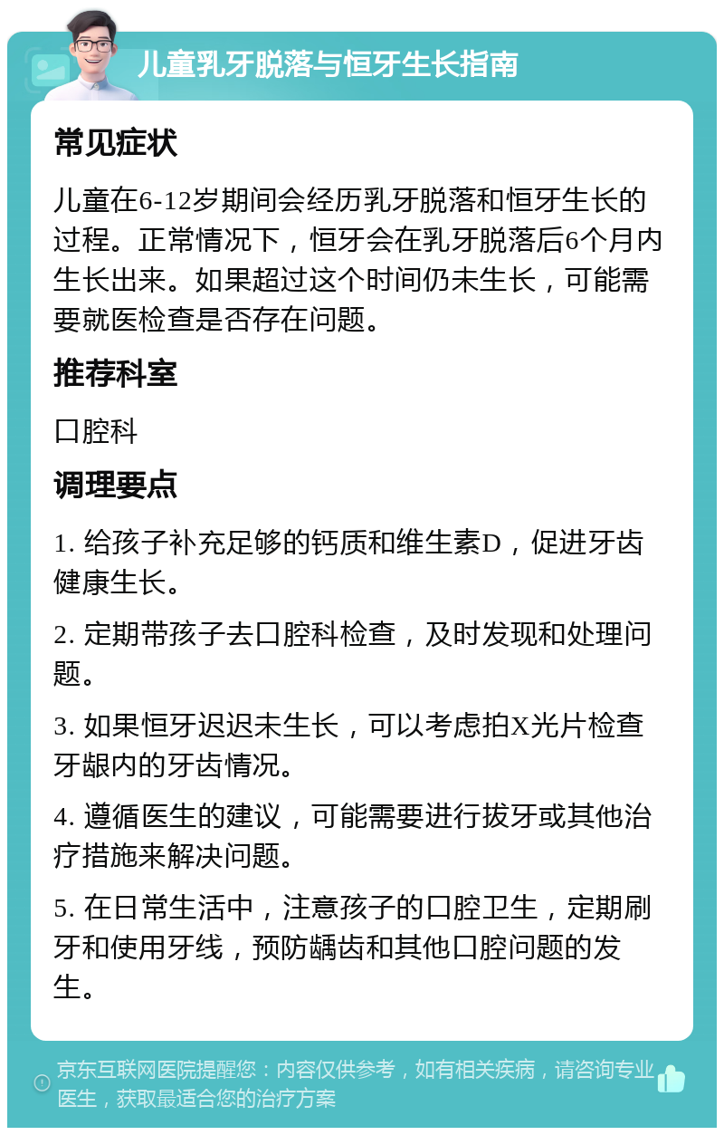 儿童乳牙脱落与恒牙生长指南 常见症状 儿童在6-12岁期间会经历乳牙脱落和恒牙生长的过程。正常情况下，恒牙会在乳牙脱落后6个月内生长出来。如果超过这个时间仍未生长，可能需要就医检查是否存在问题。 推荐科室 口腔科 调理要点 1. 给孩子补充足够的钙质和维生素D，促进牙齿健康生长。 2. 定期带孩子去口腔科检查，及时发现和处理问题。 3. 如果恒牙迟迟未生长，可以考虑拍X光片检查牙龈内的牙齿情况。 4. 遵循医生的建议，可能需要进行拔牙或其他治疗措施来解决问题。 5. 在日常生活中，注意孩子的口腔卫生，定期刷牙和使用牙线，预防龋齿和其他口腔问题的发生。