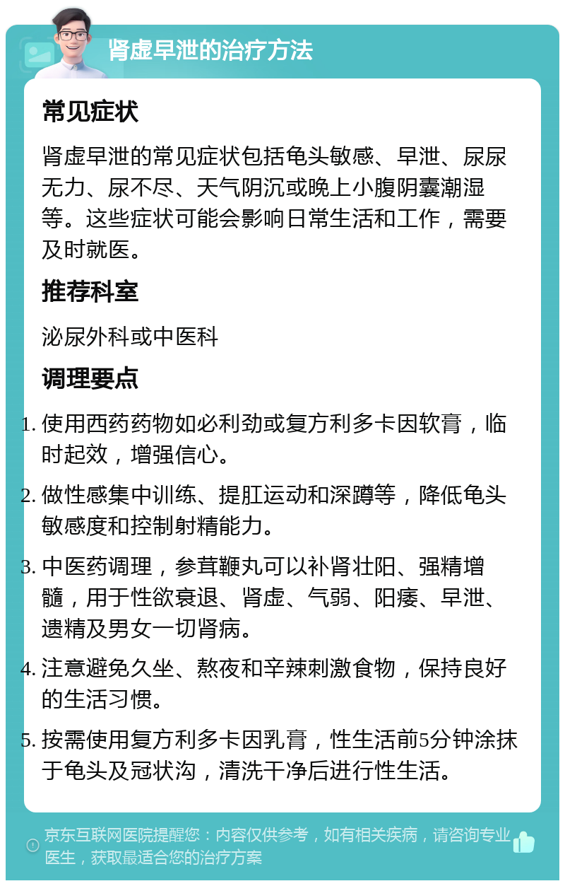 肾虚早泄的治疗方法 常见症状 肾虚早泄的常见症状包括龟头敏感、早泄、尿尿无力、尿不尽、天气阴沉或晚上小腹阴囊潮湿等。这些症状可能会影响日常生活和工作，需要及时就医。 推荐科室 泌尿外科或中医科 调理要点 使用西药药物如必利劲或复方利多卡因软膏，临时起效，增强信心。 做性感集中训练、提肛运动和深蹲等，降低龟头敏感度和控制射精能力。 中医药调理，参茸鞭丸可以补肾壮阳、强精增髓，用于性欲衰退、肾虚、气弱、阳痿、早泄、遗精及男女一切肾病。 注意避免久坐、熬夜和辛辣刺激食物，保持良好的生活习惯。 按需使用复方利多卡因乳膏，性生活前5分钟涂抹于龟头及冠状沟，清洗干净后进行性生活。