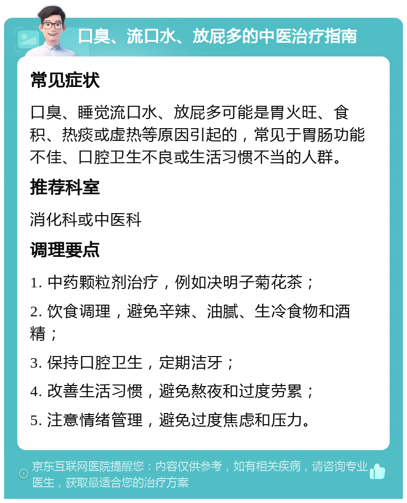 口臭、流口水、放屁多的中医治疗指南 常见症状 口臭、睡觉流口水、放屁多可能是胃火旺、食积、热痰或虚热等原因引起的，常见于胃肠功能不佳、口腔卫生不良或生活习惯不当的人群。 推荐科室 消化科或中医科 调理要点 1. 中药颗粒剂治疗，例如决明子菊花茶； 2. 饮食调理，避免辛辣、油腻、生冷食物和酒精； 3. 保持口腔卫生，定期洁牙； 4. 改善生活习惯，避免熬夜和过度劳累； 5. 注意情绪管理，避免过度焦虑和压力。