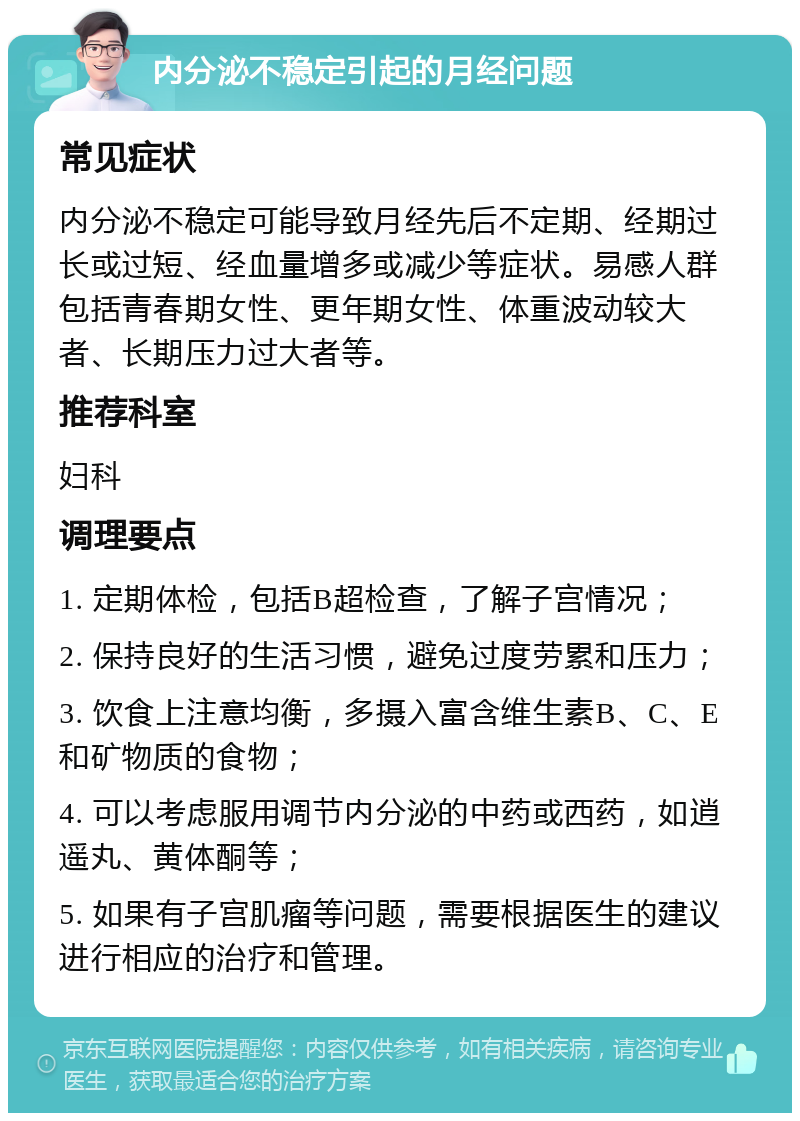 内分泌不稳定引起的月经问题 常见症状 内分泌不稳定可能导致月经先后不定期、经期过长或过短、经血量增多或减少等症状。易感人群包括青春期女性、更年期女性、体重波动较大者、长期压力过大者等。 推荐科室 妇科 调理要点 1. 定期体检，包括B超检查，了解子宫情况； 2. 保持良好的生活习惯，避免过度劳累和压力； 3. 饮食上注意均衡，多摄入富含维生素B、C、E和矿物质的食物； 4. 可以考虑服用调节内分泌的中药或西药，如逍遥丸、黄体酮等； 5. 如果有子宫肌瘤等问题，需要根据医生的建议进行相应的治疗和管理。