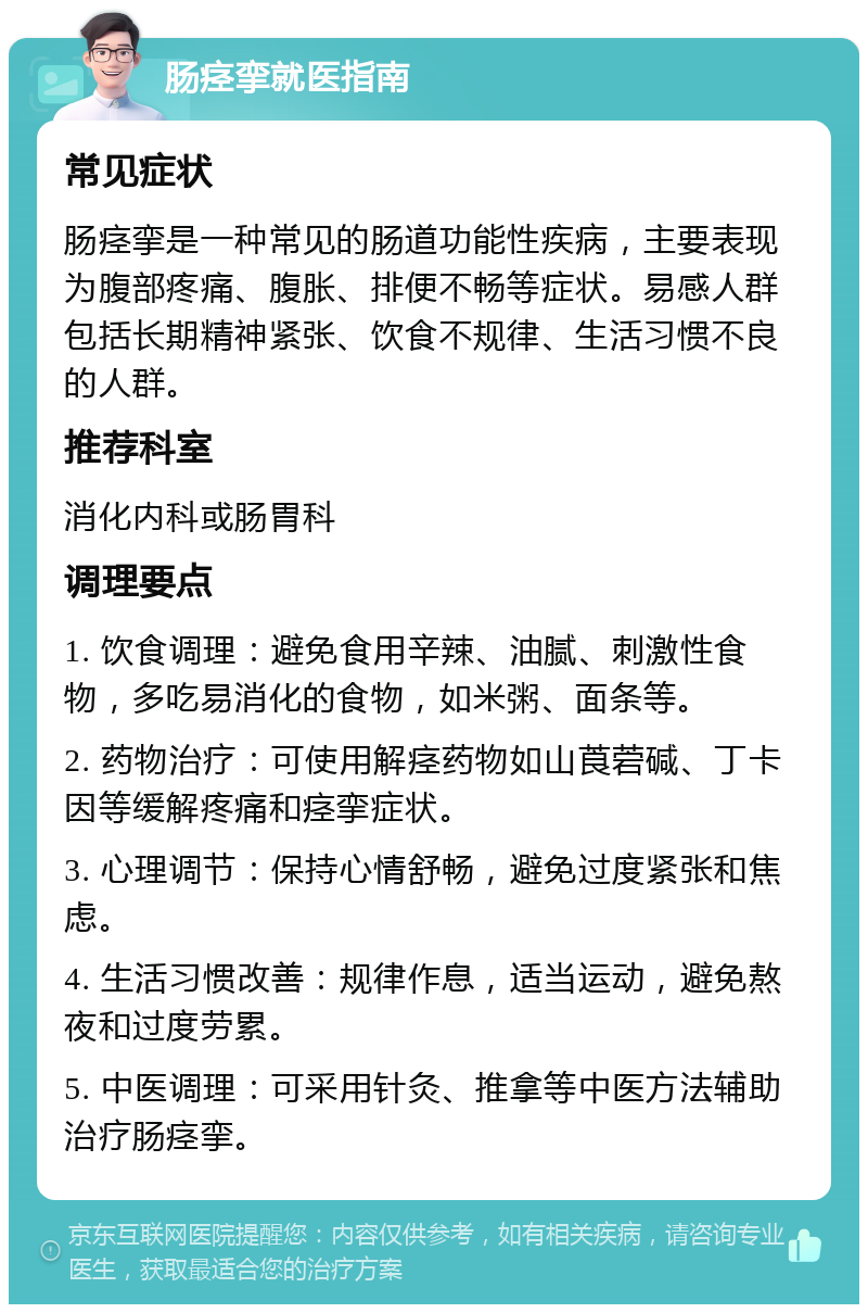 肠痉挛就医指南 常见症状 肠痉挛是一种常见的肠道功能性疾病，主要表现为腹部疼痛、腹胀、排便不畅等症状。易感人群包括长期精神紧张、饮食不规律、生活习惯不良的人群。 推荐科室 消化内科或肠胃科 调理要点 1. 饮食调理：避免食用辛辣、油腻、刺激性食物，多吃易消化的食物，如米粥、面条等。 2. 药物治疗：可使用解痉药物如山莨菪碱、丁卡因等缓解疼痛和痉挛症状。 3. 心理调节：保持心情舒畅，避免过度紧张和焦虑。 4. 生活习惯改善：规律作息，适当运动，避免熬夜和过度劳累。 5. 中医调理：可采用针灸、推拿等中医方法辅助治疗肠痉挛。