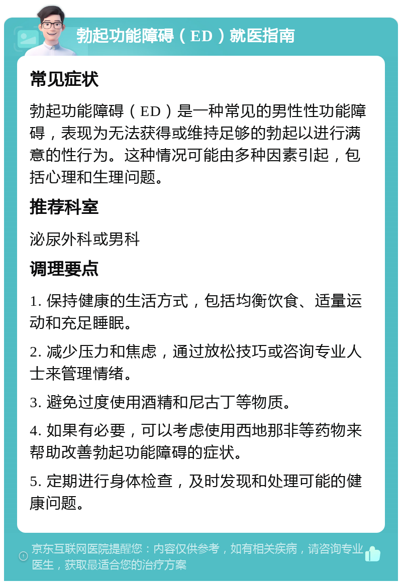 勃起功能障碍（ED）就医指南 常见症状 勃起功能障碍（ED）是一种常见的男性性功能障碍，表现为无法获得或维持足够的勃起以进行满意的性行为。这种情况可能由多种因素引起，包括心理和生理问题。 推荐科室 泌尿外科或男科 调理要点 1. 保持健康的生活方式，包括均衡饮食、适量运动和充足睡眠。 2. 减少压力和焦虑，通过放松技巧或咨询专业人士来管理情绪。 3. 避免过度使用酒精和尼古丁等物质。 4. 如果有必要，可以考虑使用西地那非等药物来帮助改善勃起功能障碍的症状。 5. 定期进行身体检查，及时发现和处理可能的健康问题。