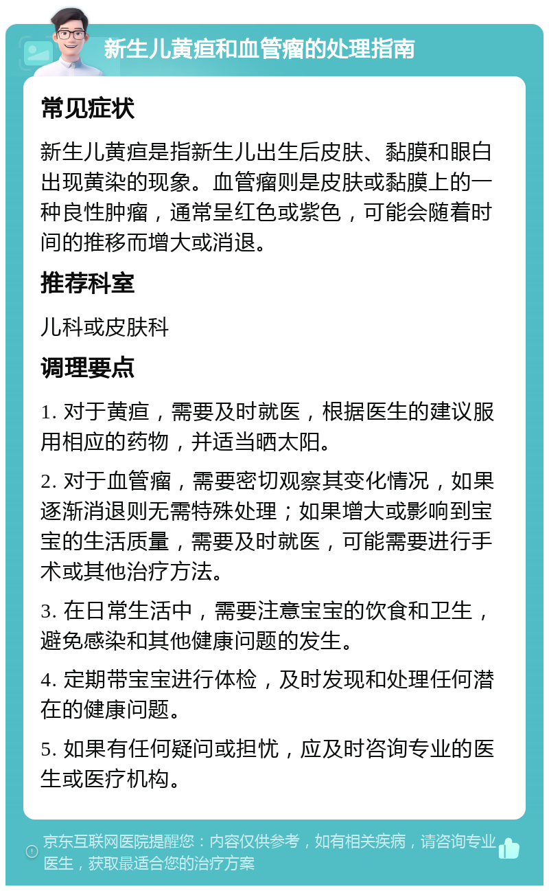 新生儿黄疸和血管瘤的处理指南 常见症状 新生儿黄疸是指新生儿出生后皮肤、黏膜和眼白出现黄染的现象。血管瘤则是皮肤或黏膜上的一种良性肿瘤，通常呈红色或紫色，可能会随着时间的推移而增大或消退。 推荐科室 儿科或皮肤科 调理要点 1. 对于黄疸，需要及时就医，根据医生的建议服用相应的药物，并适当晒太阳。 2. 对于血管瘤，需要密切观察其变化情况，如果逐渐消退则无需特殊处理；如果增大或影响到宝宝的生活质量，需要及时就医，可能需要进行手术或其他治疗方法。 3. 在日常生活中，需要注意宝宝的饮食和卫生，避免感染和其他健康问题的发生。 4. 定期带宝宝进行体检，及时发现和处理任何潜在的健康问题。 5. 如果有任何疑问或担忧，应及时咨询专业的医生或医疗机构。