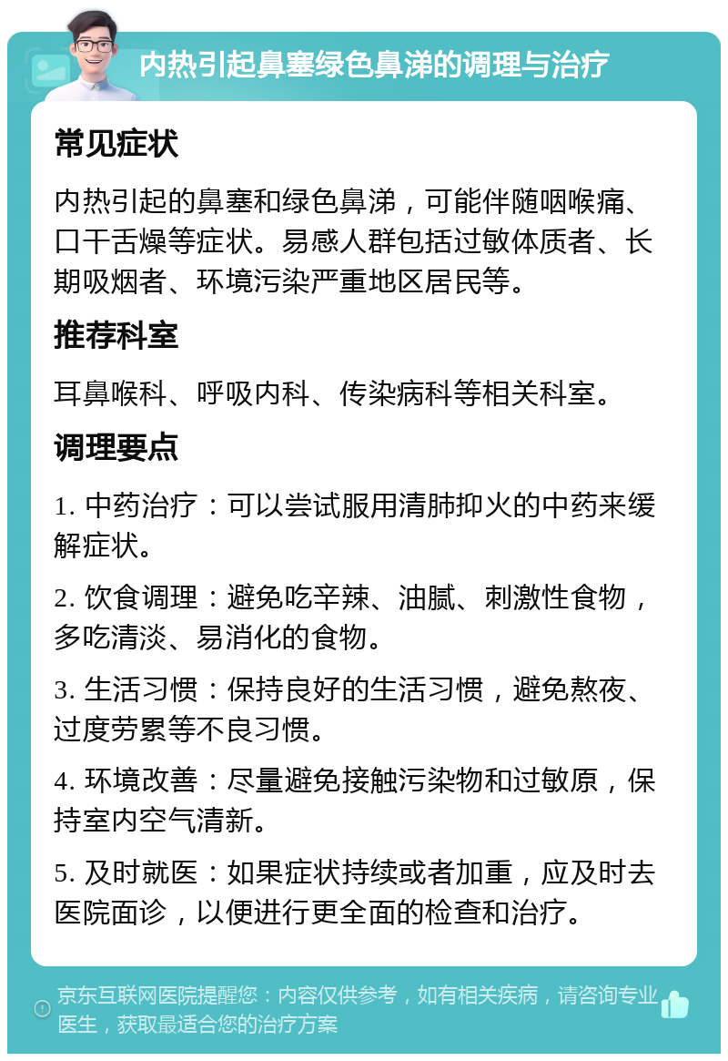 内热引起鼻塞绿色鼻涕的调理与治疗 常见症状 内热引起的鼻塞和绿色鼻涕，可能伴随咽喉痛、口干舌燥等症状。易感人群包括过敏体质者、长期吸烟者、环境污染严重地区居民等。 推荐科室 耳鼻喉科、呼吸内科、传染病科等相关科室。 调理要点 1. 中药治疗：可以尝试服用清肺抑火的中药来缓解症状。 2. 饮食调理：避免吃辛辣、油腻、刺激性食物，多吃清淡、易消化的食物。 3. 生活习惯：保持良好的生活习惯，避免熬夜、过度劳累等不良习惯。 4. 环境改善：尽量避免接触污染物和过敏原，保持室内空气清新。 5. 及时就医：如果症状持续或者加重，应及时去医院面诊，以便进行更全面的检查和治疗。