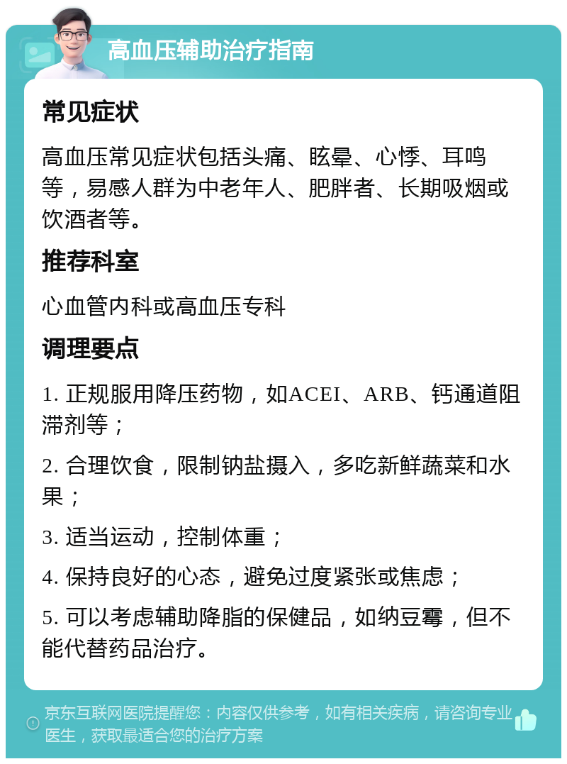 高血压辅助治疗指南 常见症状 高血压常见症状包括头痛、眩晕、心悸、耳鸣等，易感人群为中老年人、肥胖者、长期吸烟或饮酒者等。 推荐科室 心血管内科或高血压专科 调理要点 1. 正规服用降压药物，如ACEI、ARB、钙通道阻滞剂等； 2. 合理饮食，限制钠盐摄入，多吃新鲜蔬菜和水果； 3. 适当运动，控制体重； 4. 保持良好的心态，避免过度紧张或焦虑； 5. 可以考虑辅助降脂的保健品，如纳豆霉，但不能代替药品治疗。