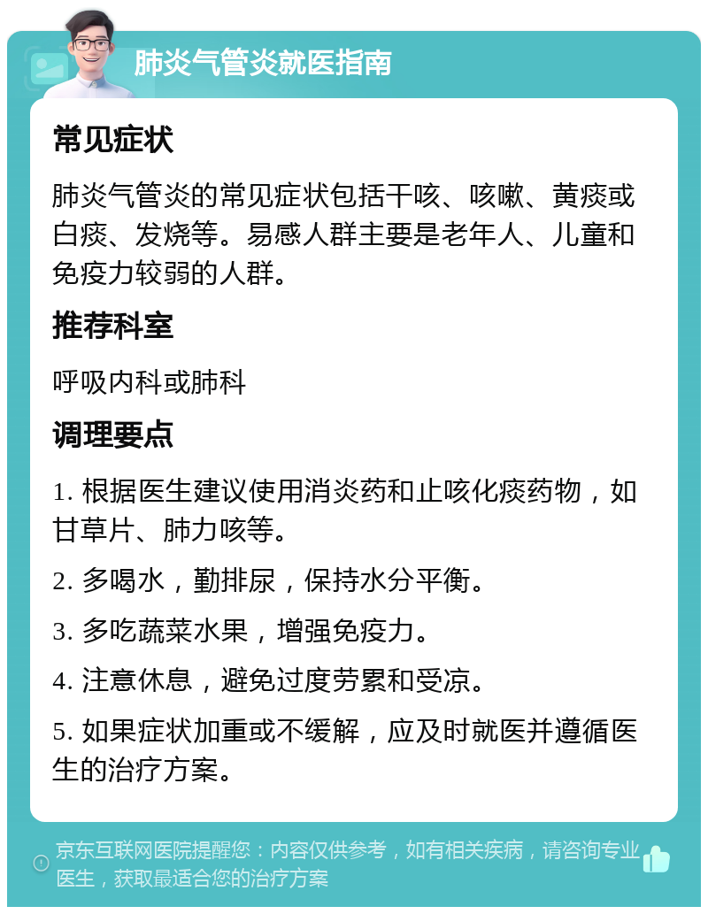 肺炎气管炎就医指南 常见症状 肺炎气管炎的常见症状包括干咳、咳嗽、黄痰或白痰、发烧等。易感人群主要是老年人、儿童和免疫力较弱的人群。 推荐科室 呼吸内科或肺科 调理要点 1. 根据医生建议使用消炎药和止咳化痰药物，如甘草片、肺力咳等。 2. 多喝水，勤排尿，保持水分平衡。 3. 多吃蔬菜水果，增强免疫力。 4. 注意休息，避免过度劳累和受凉。 5. 如果症状加重或不缓解，应及时就医并遵循医生的治疗方案。