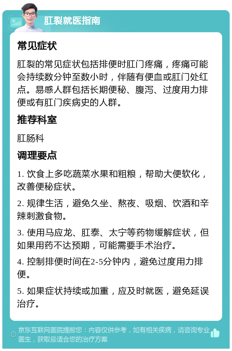 肛裂就医指南 常见症状 肛裂的常见症状包括排便时肛门疼痛，疼痛可能会持续数分钟至数小时，伴随有便血或肛门处红点。易感人群包括长期便秘、腹泻、过度用力排便或有肛门疾病史的人群。 推荐科室 肛肠科 调理要点 1. 饮食上多吃蔬菜水果和粗粮，帮助大便软化，改善便秘症状。 2. 规律生活，避免久坐、熬夜、吸烟、饮酒和辛辣刺激食物。 3. 使用马应龙、肛泰、太宁等药物缓解症状，但如果用药不达预期，可能需要手术治疗。 4. 控制排便时间在2-5分钟内，避免过度用力排便。 5. 如果症状持续或加重，应及时就医，避免延误治疗。