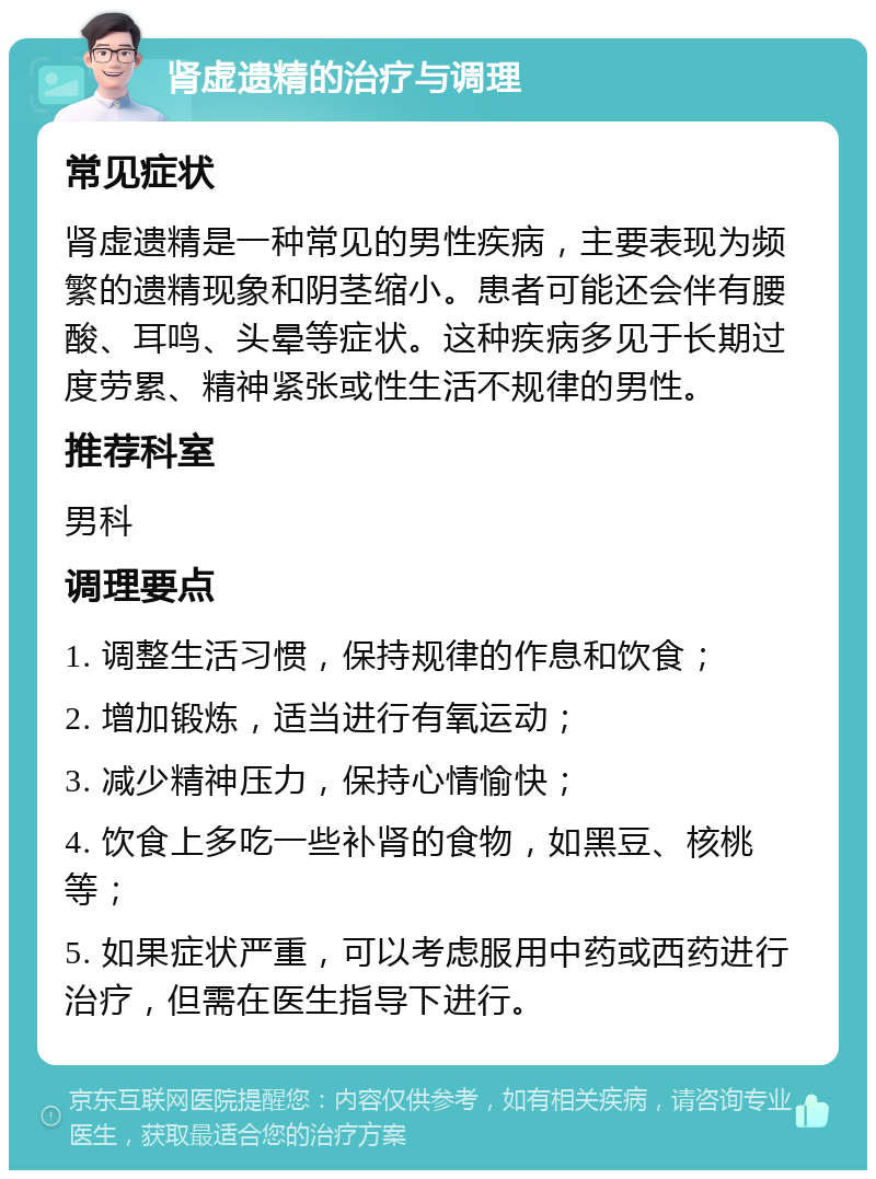 肾虚遗精的治疗与调理 常见症状 肾虚遗精是一种常见的男性疾病，主要表现为频繁的遗精现象和阴茎缩小。患者可能还会伴有腰酸、耳鸣、头晕等症状。这种疾病多见于长期过度劳累、精神紧张或性生活不规律的男性。 推荐科室 男科 调理要点 1. 调整生活习惯，保持规律的作息和饮食； 2. 增加锻炼，适当进行有氧运动； 3. 减少精神压力，保持心情愉快； 4. 饮食上多吃一些补肾的食物，如黑豆、核桃等； 5. 如果症状严重，可以考虑服用中药或西药进行治疗，但需在医生指导下进行。