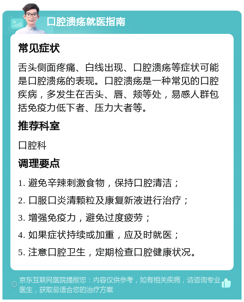 口腔溃疡就医指南 常见症状 舌头侧面疼痛、白线出现、口腔溃疡等症状可能是口腔溃疡的表现。口腔溃疡是一种常见的口腔疾病，多发生在舌头、唇、颊等处，易感人群包括免疫力低下者、压力大者等。 推荐科室 口腔科 调理要点 1. 避免辛辣刺激食物，保持口腔清洁； 2. 口服口炎清颗粒及康复新液进行治疗； 3. 增强免疫力，避免过度疲劳； 4. 如果症状持续或加重，应及时就医； 5. 注意口腔卫生，定期检查口腔健康状况。