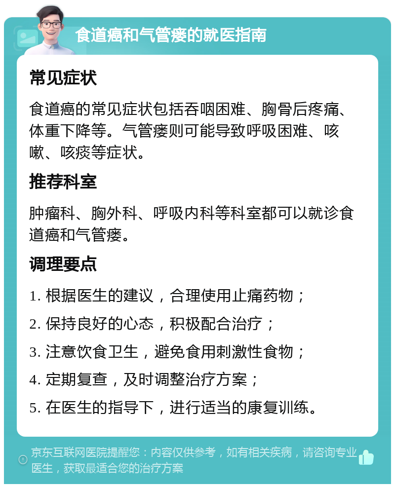 食道癌和气管瘘的就医指南 常见症状 食道癌的常见症状包括吞咽困难、胸骨后疼痛、体重下降等。气管瘘则可能导致呼吸困难、咳嗽、咳痰等症状。 推荐科室 肿瘤科、胸外科、呼吸内科等科室都可以就诊食道癌和气管瘘。 调理要点 1. 根据医生的建议，合理使用止痛药物； 2. 保持良好的心态，积极配合治疗； 3. 注意饮食卫生，避免食用刺激性食物； 4. 定期复查，及时调整治疗方案； 5. 在医生的指导下，进行适当的康复训练。