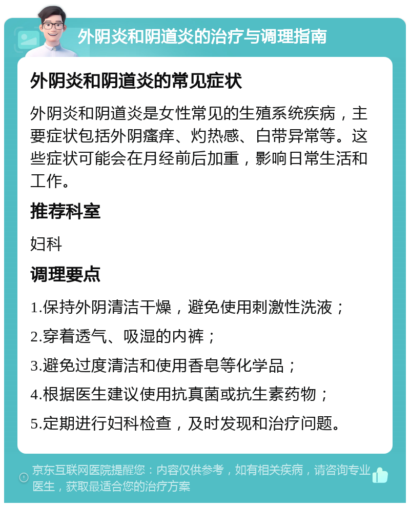 外阴炎和阴道炎的治疗与调理指南 外阴炎和阴道炎的常见症状 外阴炎和阴道炎是女性常见的生殖系统疾病，主要症状包括外阴瘙痒、灼热感、白带异常等。这些症状可能会在月经前后加重，影响日常生活和工作。 推荐科室 妇科 调理要点 1.保持外阴清洁干燥，避免使用刺激性洗液； 2.穿着透气、吸湿的内裤； 3.避免过度清洁和使用香皂等化学品； 4.根据医生建议使用抗真菌或抗生素药物； 5.定期进行妇科检查，及时发现和治疗问题。