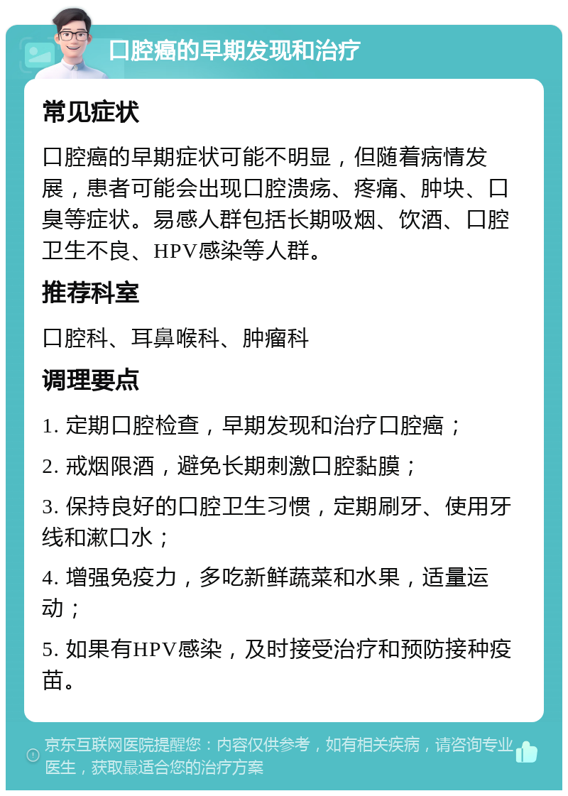 口腔癌的早期发现和治疗 常见症状 口腔癌的早期症状可能不明显，但随着病情发展，患者可能会出现口腔溃疡、疼痛、肿块、口臭等症状。易感人群包括长期吸烟、饮酒、口腔卫生不良、HPV感染等人群。 推荐科室 口腔科、耳鼻喉科、肿瘤科 调理要点 1. 定期口腔检查，早期发现和治疗口腔癌； 2. 戒烟限酒，避免长期刺激口腔黏膜； 3. 保持良好的口腔卫生习惯，定期刷牙、使用牙线和漱口水； 4. 增强免疫力，多吃新鲜蔬菜和水果，适量运动； 5. 如果有HPV感染，及时接受治疗和预防接种疫苗。