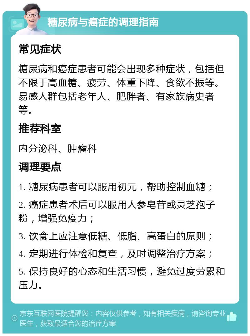 糖尿病与癌症的调理指南 常见症状 糖尿病和癌症患者可能会出现多种症状，包括但不限于高血糖、疲劳、体重下降、食欲不振等。易感人群包括老年人、肥胖者、有家族病史者等。 推荐科室 内分泌科、肿瘤科 调理要点 1. 糖尿病患者可以服用初元，帮助控制血糖； 2. 癌症患者术后可以服用人参皂苷或灵芝孢子粉，增强免疫力； 3. 饮食上应注意低糖、低脂、高蛋白的原则； 4. 定期进行体检和复查，及时调整治疗方案； 5. 保持良好的心态和生活习惯，避免过度劳累和压力。