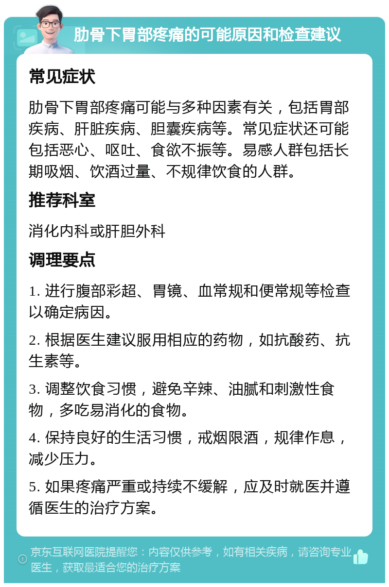 肋骨下胃部疼痛的可能原因和检查建议 常见症状 肋骨下胃部疼痛可能与多种因素有关，包括胃部疾病、肝脏疾病、胆囊疾病等。常见症状还可能包括恶心、呕吐、食欲不振等。易感人群包括长期吸烟、饮酒过量、不规律饮食的人群。 推荐科室 消化内科或肝胆外科 调理要点 1. 进行腹部彩超、胃镜、血常规和便常规等检查以确定病因。 2. 根据医生建议服用相应的药物，如抗酸药、抗生素等。 3. 调整饮食习惯，避免辛辣、油腻和刺激性食物，多吃易消化的食物。 4. 保持良好的生活习惯，戒烟限酒，规律作息，减少压力。 5. 如果疼痛严重或持续不缓解，应及时就医并遵循医生的治疗方案。