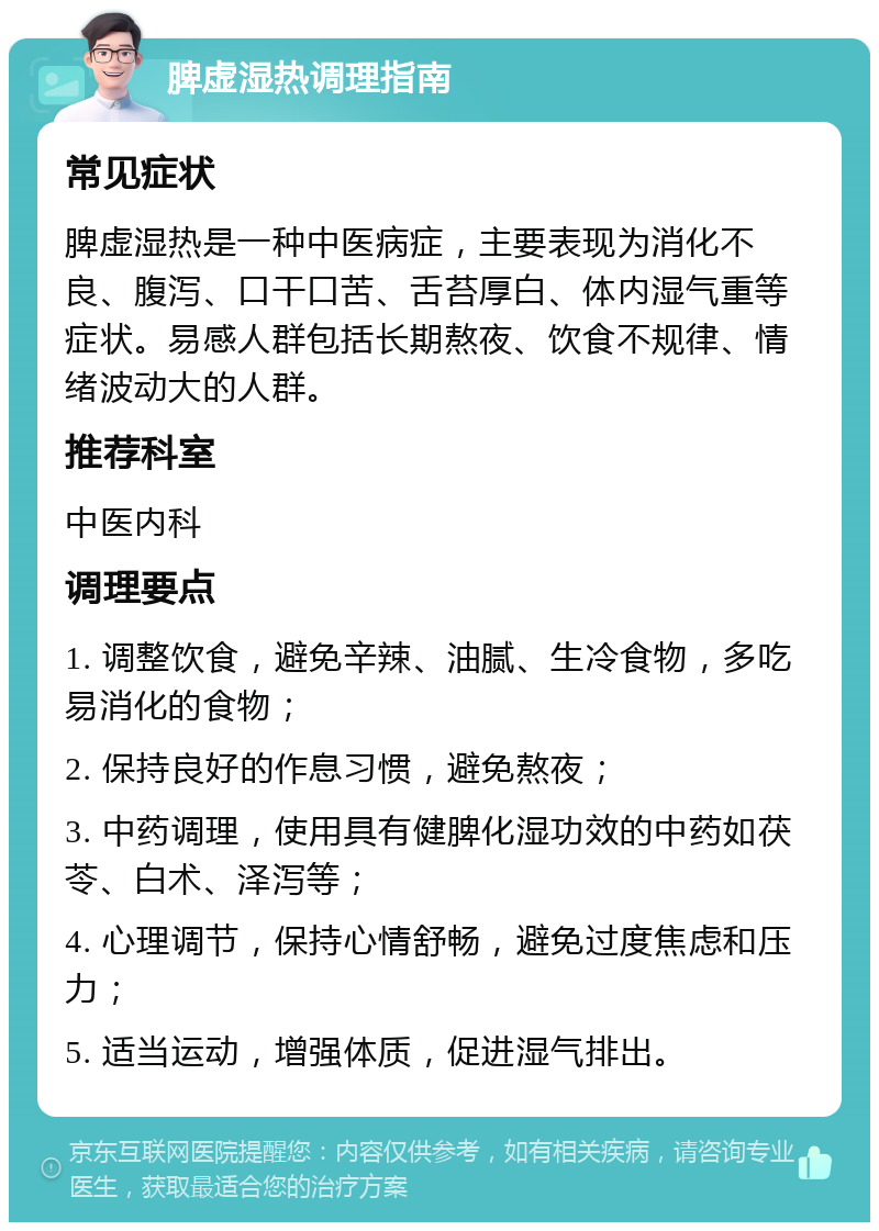 脾虚湿热调理指南 常见症状 脾虚湿热是一种中医病症，主要表现为消化不良、腹泻、口干口苦、舌苔厚白、体内湿气重等症状。易感人群包括长期熬夜、饮食不规律、情绪波动大的人群。 推荐科室 中医内科 调理要点 1. 调整饮食，避免辛辣、油腻、生冷食物，多吃易消化的食物； 2. 保持良好的作息习惯，避免熬夜； 3. 中药调理，使用具有健脾化湿功效的中药如茯苓、白术、泽泻等； 4. 心理调节，保持心情舒畅，避免过度焦虑和压力； 5. 适当运动，增强体质，促进湿气排出。