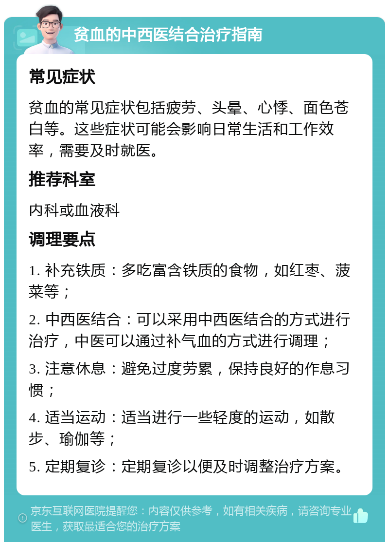 贫血的中西医结合治疗指南 常见症状 贫血的常见症状包括疲劳、头晕、心悸、面色苍白等。这些症状可能会影响日常生活和工作效率，需要及时就医。 推荐科室 内科或血液科 调理要点 1. 补充铁质：多吃富含铁质的食物，如红枣、菠菜等； 2. 中西医结合：可以采用中西医结合的方式进行治疗，中医可以通过补气血的方式进行调理； 3. 注意休息：避免过度劳累，保持良好的作息习惯； 4. 适当运动：适当进行一些轻度的运动，如散步、瑜伽等； 5. 定期复诊：定期复诊以便及时调整治疗方案。