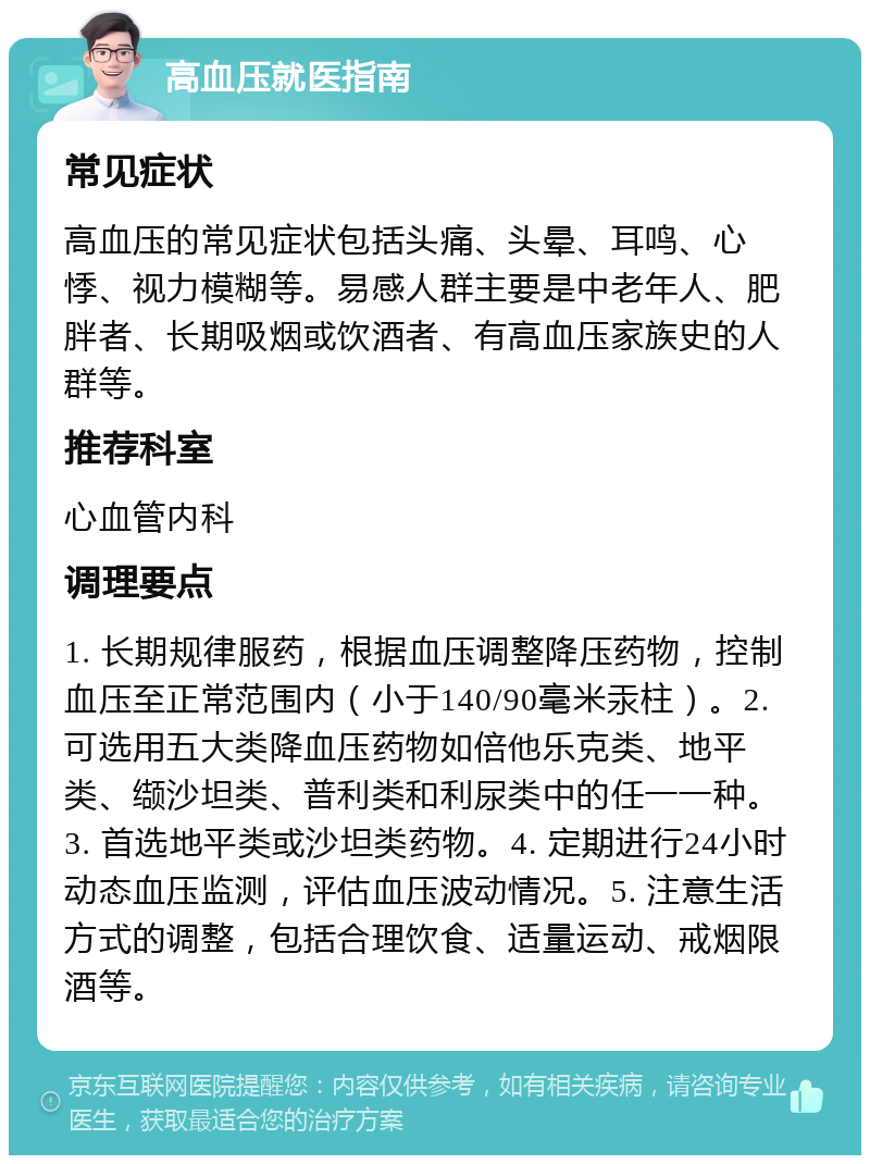 高血压就医指南 常见症状 高血压的常见症状包括头痛、头晕、耳鸣、心悸、视力模糊等。易感人群主要是中老年人、肥胖者、长期吸烟或饮酒者、有高血压家族史的人群等。 推荐科室 心血管内科 调理要点 1. 长期规律服药，根据血压调整降压药物，控制血压至正常范围内（小于140/90毫米汞柱）。2. 可选用五大类降血压药物如倍他乐克类、地平类、缬沙坦类、普利类和利尿类中的任一一种。3. 首选地平类或沙坦类药物。4. 定期进行24小时动态血压监测，评估血压波动情况。5. 注意生活方式的调整，包括合理饮食、适量运动、戒烟限酒等。