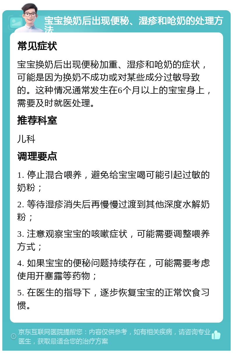 宝宝换奶后出现便秘、湿疹和呛奶的处理方法 常见症状 宝宝换奶后出现便秘加重、湿疹和呛奶的症状，可能是因为换奶不成功或对某些成分过敏导致的。这种情况通常发生在6个月以上的宝宝身上，需要及时就医处理。 推荐科室 儿科 调理要点 1. 停止混合喂养，避免给宝宝喝可能引起过敏的奶粉； 2. 等待湿疹消失后再慢慢过渡到其他深度水解奶粉； 3. 注意观察宝宝的咳嗽症状，可能需要调整喂养方式； 4. 如果宝宝的便秘问题持续存在，可能需要考虑使用开塞露等药物； 5. 在医生的指导下，逐步恢复宝宝的正常饮食习惯。