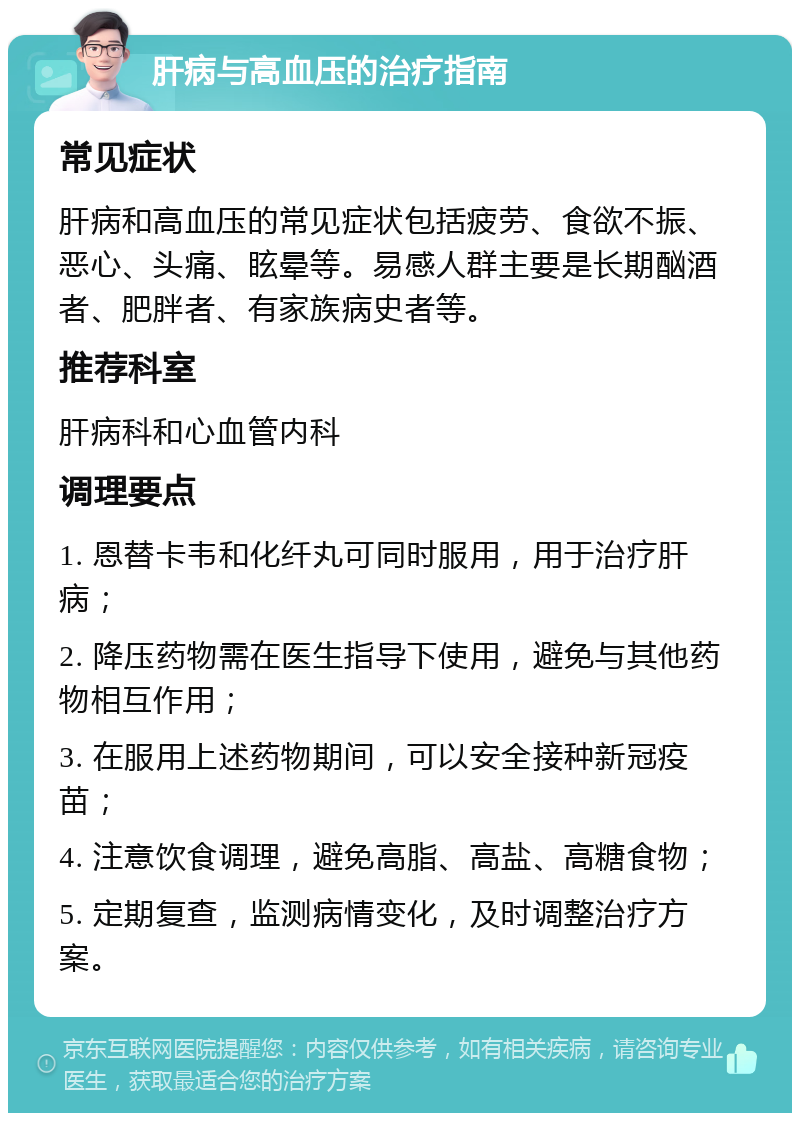 肝病与高血压的治疗指南 常见症状 肝病和高血压的常见症状包括疲劳、食欲不振、恶心、头痛、眩晕等。易感人群主要是长期酗酒者、肥胖者、有家族病史者等。 推荐科室 肝病科和心血管内科 调理要点 1. 恩替卡韦和化纤丸可同时服用，用于治疗肝病； 2. 降压药物需在医生指导下使用，避免与其他药物相互作用； 3. 在服用上述药物期间，可以安全接种新冠疫苗； 4. 注意饮食调理，避免高脂、高盐、高糖食物； 5. 定期复查，监测病情变化，及时调整治疗方案。