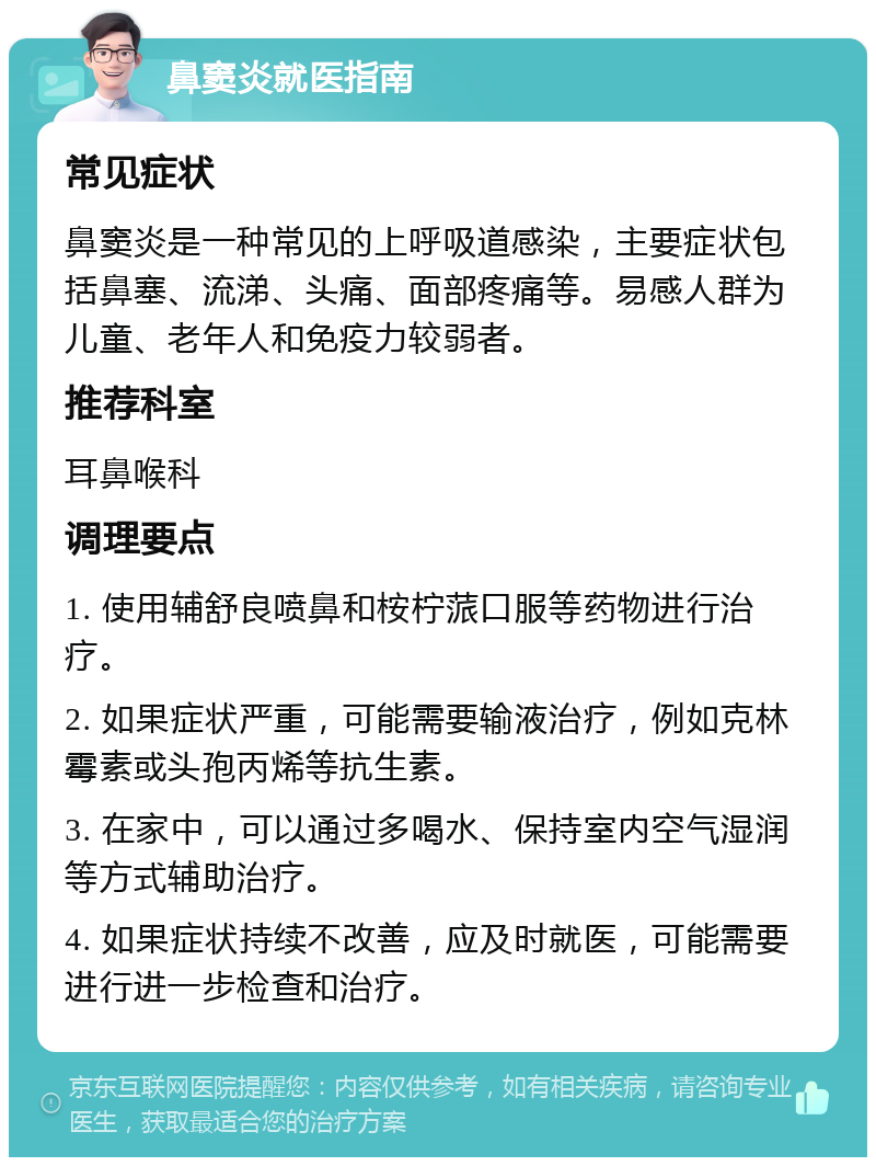 鼻窦炎就医指南 常见症状 鼻窦炎是一种常见的上呼吸道感染，主要症状包括鼻塞、流涕、头痛、面部疼痛等。易感人群为儿童、老年人和免疫力较弱者。 推荐科室 耳鼻喉科 调理要点 1. 使用辅舒良喷鼻和桉柠蒎口服等药物进行治疗。 2. 如果症状严重，可能需要输液治疗，例如克林霉素或头孢丙烯等抗生素。 3. 在家中，可以通过多喝水、保持室内空气湿润等方式辅助治疗。 4. 如果症状持续不改善，应及时就医，可能需要进行进一步检查和治疗。