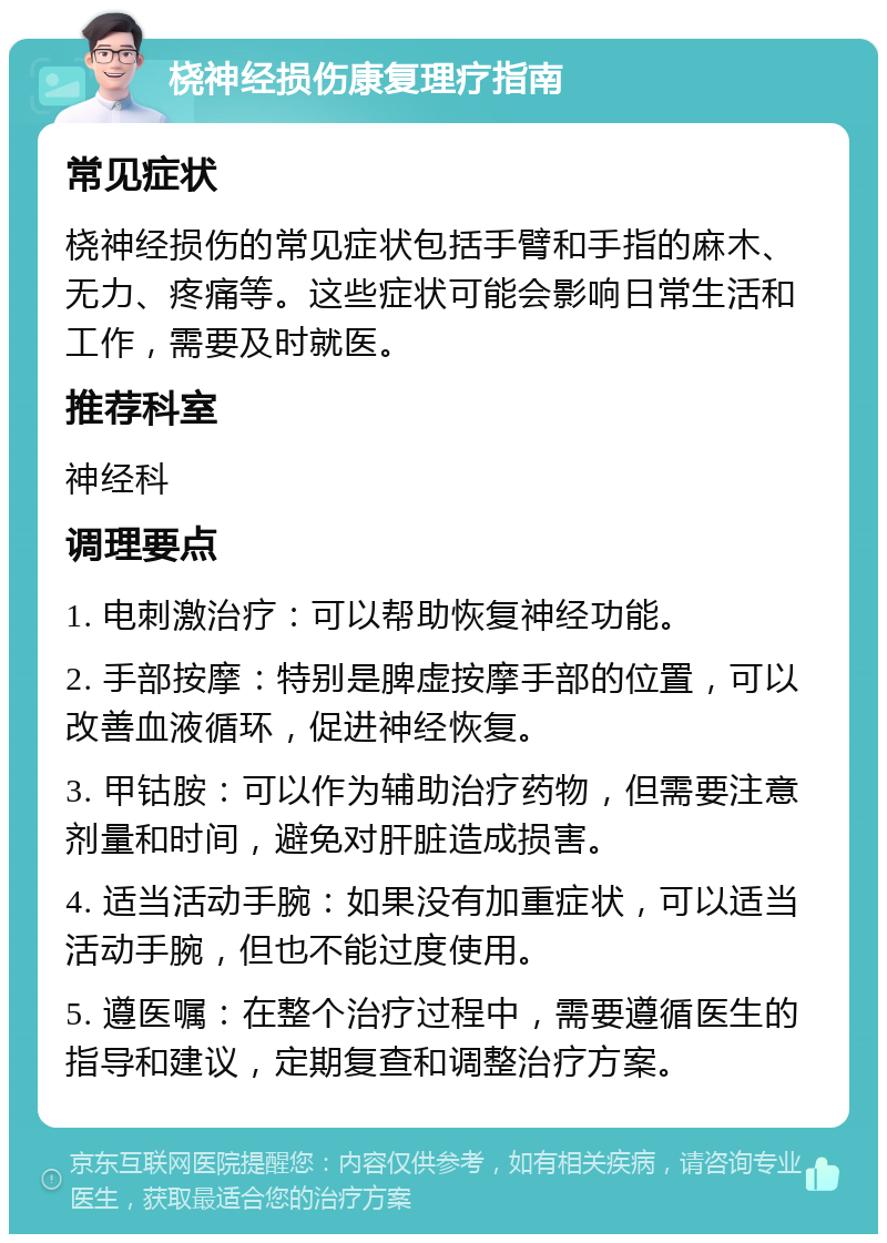 桡神经损伤康复理疗指南 常见症状 桡神经损伤的常见症状包括手臂和手指的麻木、无力、疼痛等。这些症状可能会影响日常生活和工作，需要及时就医。 推荐科室 神经科 调理要点 1. 电刺激治疗：可以帮助恢复神经功能。 2. 手部按摩：特别是脾虚按摩手部的位置，可以改善血液循环，促进神经恢复。 3. 甲钴胺：可以作为辅助治疗药物，但需要注意剂量和时间，避免对肝脏造成损害。 4. 适当活动手腕：如果没有加重症状，可以适当活动手腕，但也不能过度使用。 5. 遵医嘱：在整个治疗过程中，需要遵循医生的指导和建议，定期复查和调整治疗方案。