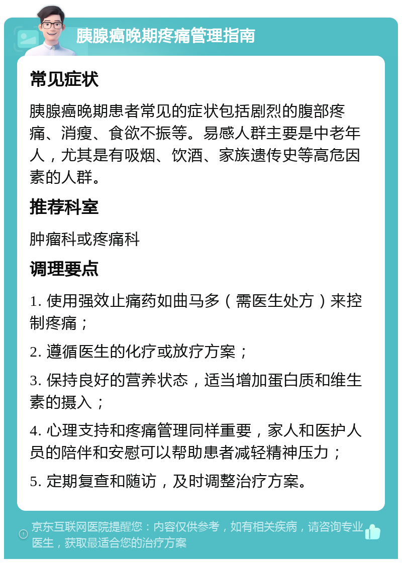 胰腺癌晚期疼痛管理指南 常见症状 胰腺癌晚期患者常见的症状包括剧烈的腹部疼痛、消瘦、食欲不振等。易感人群主要是中老年人，尤其是有吸烟、饮酒、家族遗传史等高危因素的人群。 推荐科室 肿瘤科或疼痛科 调理要点 1. 使用强效止痛药如曲马多（需医生处方）来控制疼痛； 2. 遵循医生的化疗或放疗方案； 3. 保持良好的营养状态，适当增加蛋白质和维生素的摄入； 4. 心理支持和疼痛管理同样重要，家人和医护人员的陪伴和安慰可以帮助患者减轻精神压力； 5. 定期复查和随访，及时调整治疗方案。