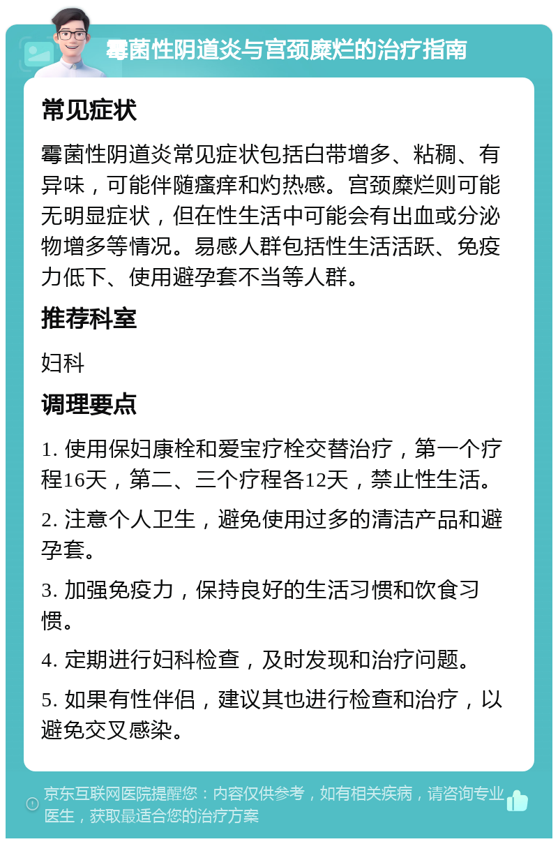 霉菌性阴道炎与宫颈糜烂的治疗指南 常见症状 霉菌性阴道炎常见症状包括白带增多、粘稠、有异味，可能伴随瘙痒和灼热感。宫颈糜烂则可能无明显症状，但在性生活中可能会有出血或分泌物增多等情况。易感人群包括性生活活跃、免疫力低下、使用避孕套不当等人群。 推荐科室 妇科 调理要点 1. 使用保妇康栓和爱宝疗栓交替治疗，第一个疗程16天，第二、三个疗程各12天，禁止性生活。 2. 注意个人卫生，避免使用过多的清洁产品和避孕套。 3. 加强免疫力，保持良好的生活习惯和饮食习惯。 4. 定期进行妇科检查，及时发现和治疗问题。 5. 如果有性伴侣，建议其也进行检查和治疗，以避免交叉感染。