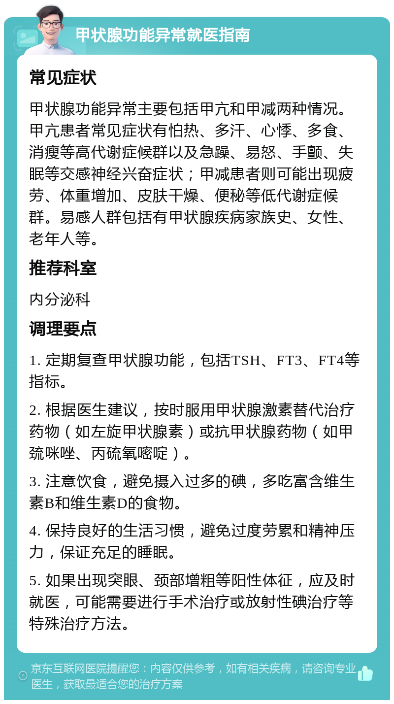 甲状腺功能异常就医指南 常见症状 甲状腺功能异常主要包括甲亢和甲减两种情况。甲亢患者常见症状有怕热、多汗、心悸、多食、消瘦等高代谢症候群以及急躁、易怒、手颤、失眠等交感神经兴奋症状；甲减患者则可能出现疲劳、体重增加、皮肤干燥、便秘等低代谢症候群。易感人群包括有甲状腺疾病家族史、女性、老年人等。 推荐科室 内分泌科 调理要点 1. 定期复查甲状腺功能，包括TSH、FT3、FT4等指标。 2. 根据医生建议，按时服用甲状腺激素替代治疗药物（如左旋甲状腺素）或抗甲状腺药物（如甲巯咪唑、丙硫氧嘧啶）。 3. 注意饮食，避免摄入过多的碘，多吃富含维生素B和维生素D的食物。 4. 保持良好的生活习惯，避免过度劳累和精神压力，保证充足的睡眠。 5. 如果出现突眼、颈部增粗等阳性体征，应及时就医，可能需要进行手术治疗或放射性碘治疗等特殊治疗方法。