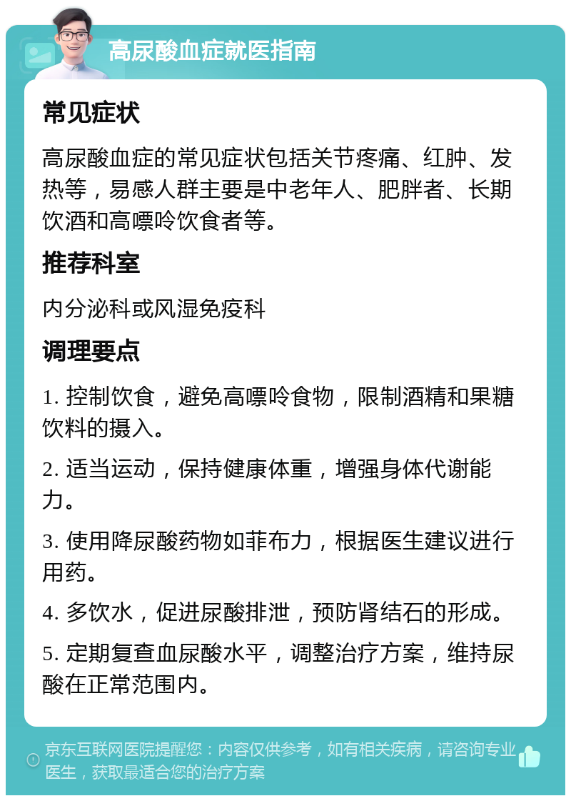 高尿酸血症就医指南 常见症状 高尿酸血症的常见症状包括关节疼痛、红肿、发热等，易感人群主要是中老年人、肥胖者、长期饮酒和高嘌呤饮食者等。 推荐科室 内分泌科或风湿免疫科 调理要点 1. 控制饮食，避免高嘌呤食物，限制酒精和果糖饮料的摄入。 2. 适当运动，保持健康体重，增强身体代谢能力。 3. 使用降尿酸药物如菲布力，根据医生建议进行用药。 4. 多饮水，促进尿酸排泄，预防肾结石的形成。 5. 定期复查血尿酸水平，调整治疗方案，维持尿酸在正常范围内。