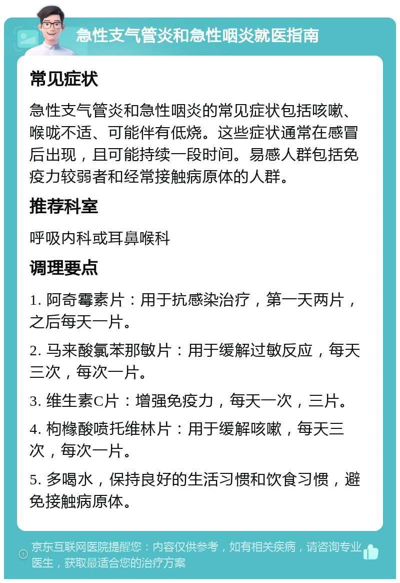 急性支气管炎和急性咽炎就医指南 常见症状 急性支气管炎和急性咽炎的常见症状包括咳嗽、喉咙不适、可能伴有低烧。这些症状通常在感冒后出现，且可能持续一段时间。易感人群包括免疫力较弱者和经常接触病原体的人群。 推荐科室 呼吸内科或耳鼻喉科 调理要点 1. 阿奇霉素片：用于抗感染治疗，第一天两片，之后每天一片。 2. 马来酸氯苯那敏片：用于缓解过敏反应，每天三次，每次一片。 3. 维生素C片：增强免疫力，每天一次，三片。 4. 枸橼酸喷托维林片：用于缓解咳嗽，每天三次，每次一片。 5. 多喝水，保持良好的生活习惯和饮食习惯，避免接触病原体。