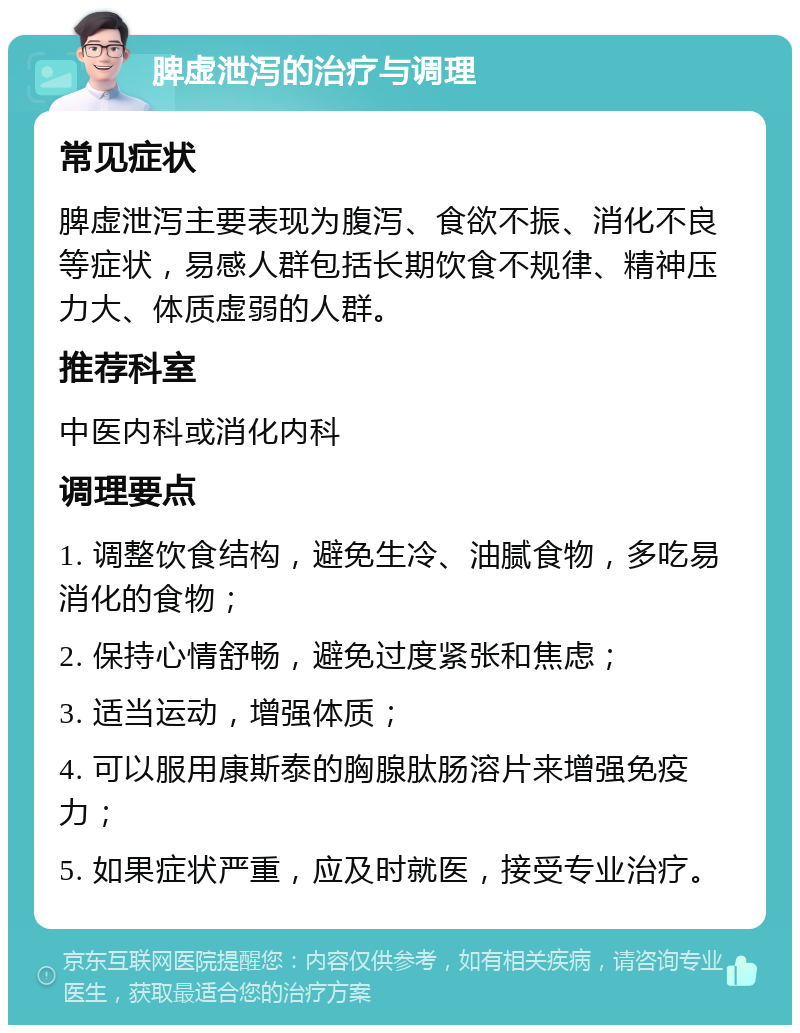 脾虚泄泻的治疗与调理 常见症状 脾虚泄泻主要表现为腹泻、食欲不振、消化不良等症状，易感人群包括长期饮食不规律、精神压力大、体质虚弱的人群。 推荐科室 中医内科或消化内科 调理要点 1. 调整饮食结构，避免生冷、油腻食物，多吃易消化的食物； 2. 保持心情舒畅，避免过度紧张和焦虑； 3. 适当运动，增强体质； 4. 可以服用康斯泰的胸腺肽肠溶片来增强免疫力； 5. 如果症状严重，应及时就医，接受专业治疗。