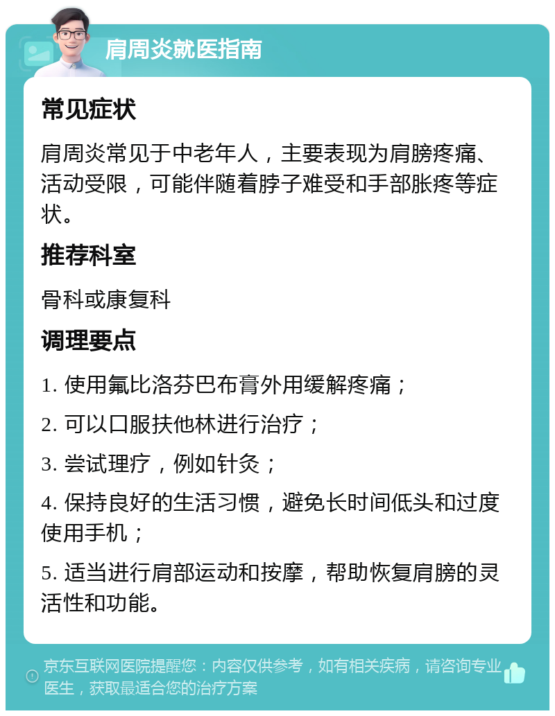 肩周炎就医指南 常见症状 肩周炎常见于中老年人，主要表现为肩膀疼痛、活动受限，可能伴随着脖子难受和手部胀疼等症状。 推荐科室 骨科或康复科 调理要点 1. 使用氟比洛芬巴布膏外用缓解疼痛； 2. 可以口服扶他林进行治疗； 3. 尝试理疗，例如针灸； 4. 保持良好的生活习惯，避免长时间低头和过度使用手机； 5. 适当进行肩部运动和按摩，帮助恢复肩膀的灵活性和功能。