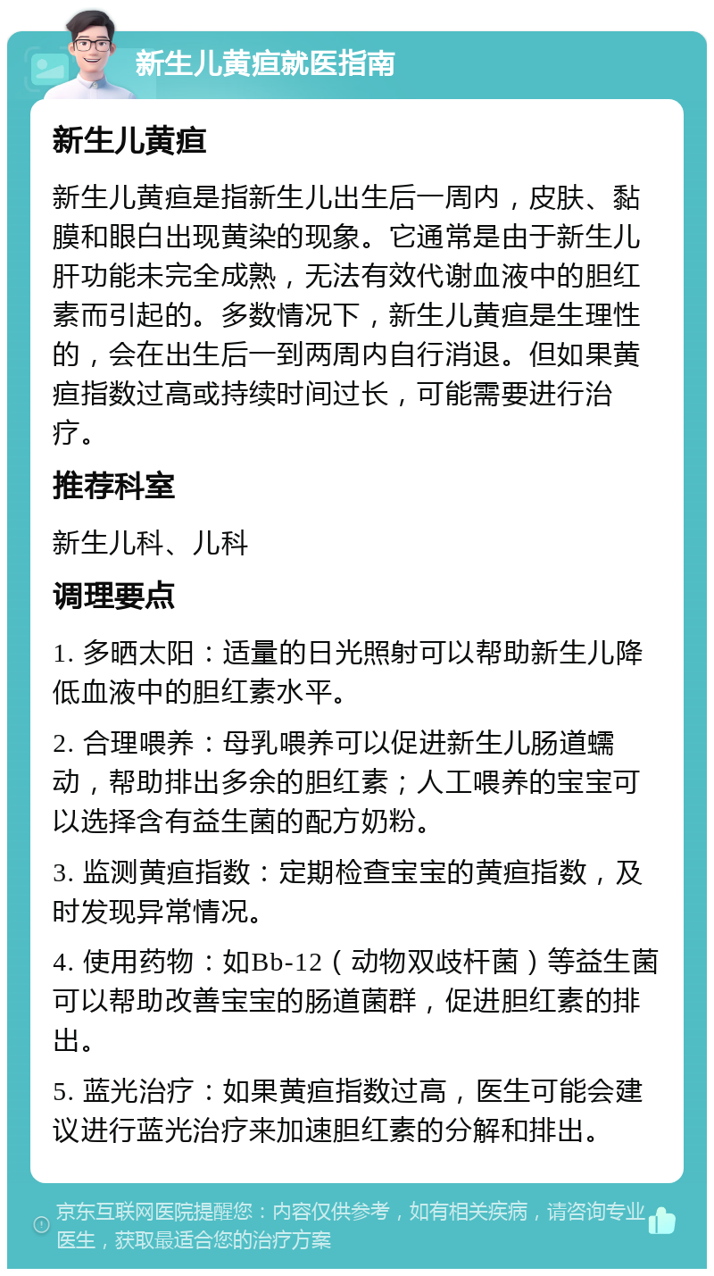 新生儿黄疸就医指南 新生儿黄疸 新生儿黄疸是指新生儿出生后一周内，皮肤、黏膜和眼白出现黄染的现象。它通常是由于新生儿肝功能未完全成熟，无法有效代谢血液中的胆红素而引起的。多数情况下，新生儿黄疸是生理性的，会在出生后一到两周内自行消退。但如果黄疸指数过高或持续时间过长，可能需要进行治疗。 推荐科室 新生儿科、儿科 调理要点 1. 多晒太阳：适量的日光照射可以帮助新生儿降低血液中的胆红素水平。 2. 合理喂养：母乳喂养可以促进新生儿肠道蠕动，帮助排出多余的胆红素；人工喂养的宝宝可以选择含有益生菌的配方奶粉。 3. 监测黄疸指数：定期检查宝宝的黄疸指数，及时发现异常情况。 4. 使用药物：如Bb-12（动物双歧杆菌）等益生菌可以帮助改善宝宝的肠道菌群，促进胆红素的排出。 5. 蓝光治疗：如果黄疸指数过高，医生可能会建议进行蓝光治疗来加速胆红素的分解和排出。