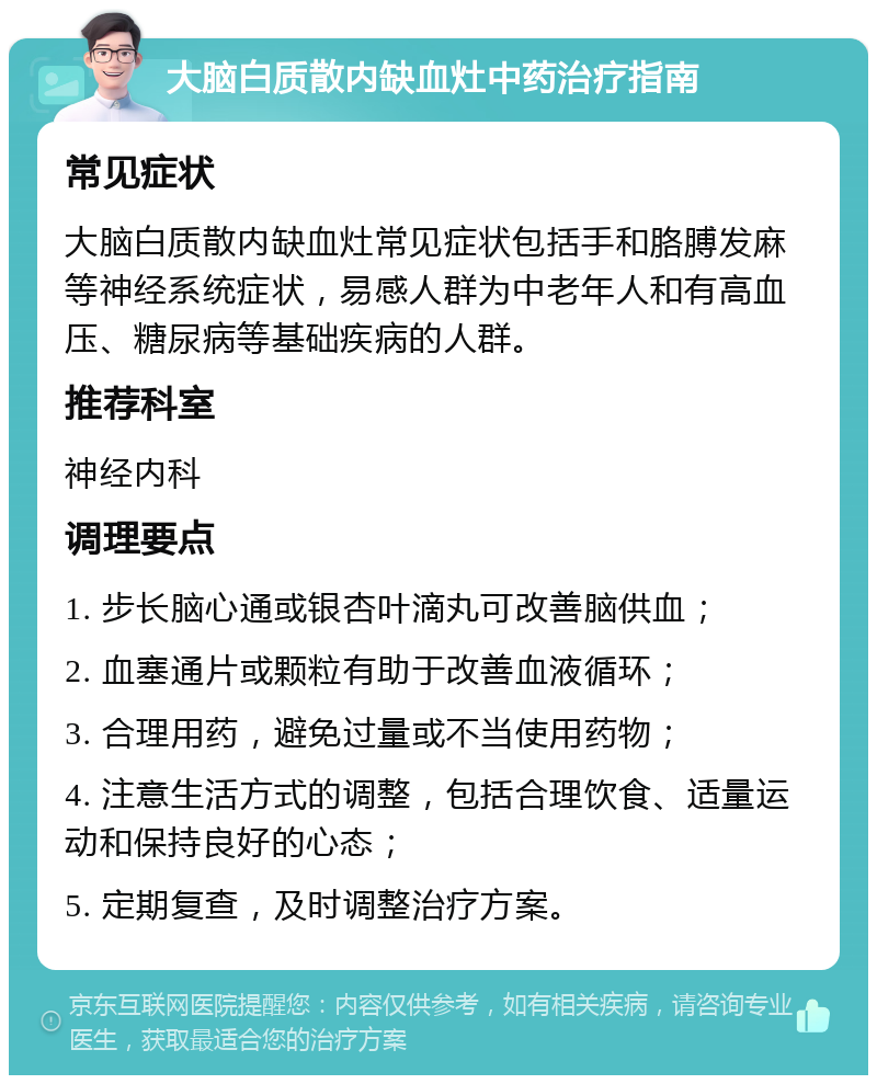 大脑白质散内缺血灶中药治疗指南 常见症状 大脑白质散内缺血灶常见症状包括手和胳膊发麻等神经系统症状，易感人群为中老年人和有高血压、糖尿病等基础疾病的人群。 推荐科室 神经内科 调理要点 1. 步长脑心通或银杏叶滴丸可改善脑供血； 2. 血塞通片或颗粒有助于改善血液循环； 3. 合理用药，避免过量或不当使用药物； 4. 注意生活方式的调整，包括合理饮食、适量运动和保持良好的心态； 5. 定期复查，及时调整治疗方案。