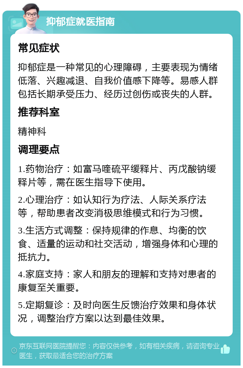 抑郁症就医指南 常见症状 抑郁症是一种常见的心理障碍，主要表现为情绪低落、兴趣减退、自我价值感下降等。易感人群包括长期承受压力、经历过创伤或丧失的人群。 推荐科室 精神科 调理要点 1.药物治疗：如富马喹硫平缓释片、丙戊酸钠缓释片等，需在医生指导下使用。 2.心理治疗：如认知行为疗法、人际关系疗法等，帮助患者改变消极思维模式和行为习惯。 3.生活方式调整：保持规律的作息、均衡的饮食、适量的运动和社交活动，增强身体和心理的抵抗力。 4.家庭支持：家人和朋友的理解和支持对患者的康复至关重要。 5.定期复诊：及时向医生反馈治疗效果和身体状况，调整治疗方案以达到最佳效果。