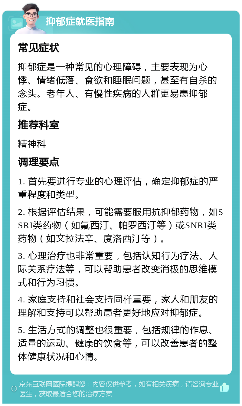 抑郁症就医指南 常见症状 抑郁症是一种常见的心理障碍，主要表现为心悸、情绪低落、食欲和睡眠问题，甚至有自杀的念头。老年人、有慢性疾病的人群更易患抑郁症。 推荐科室 精神科 调理要点 1. 首先要进行专业的心理评估，确定抑郁症的严重程度和类型。 2. 根据评估结果，可能需要服用抗抑郁药物，如SSRI类药物（如氟西汀、帕罗西汀等）或SNRI类药物（如文拉法辛、度洛西汀等）。 3. 心理治疗也非常重要，包括认知行为疗法、人际关系疗法等，可以帮助患者改变消极的思维模式和行为习惯。 4. 家庭支持和社会支持同样重要，家人和朋友的理解和支持可以帮助患者更好地应对抑郁症。 5. 生活方式的调整也很重要，包括规律的作息、适量的运动、健康的饮食等，可以改善患者的整体健康状况和心情。