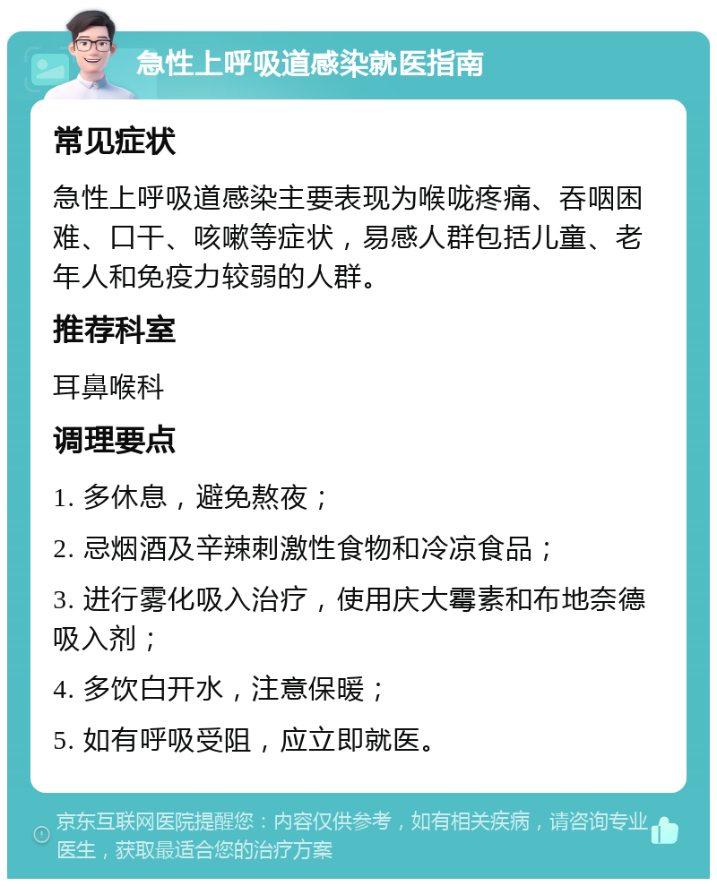 急性上呼吸道感染就医指南 常见症状 急性上呼吸道感染主要表现为喉咙疼痛、吞咽困难、口干、咳嗽等症状，易感人群包括儿童、老年人和免疫力较弱的人群。 推荐科室 耳鼻喉科 调理要点 1. 多休息，避免熬夜； 2. 忌烟酒及辛辣刺激性食物和冷凉食品； 3. 进行雾化吸入治疗，使用庆大霉素和布地奈德吸入剂； 4. 多饮白开水，注意保暖； 5. 如有呼吸受阻，应立即就医。