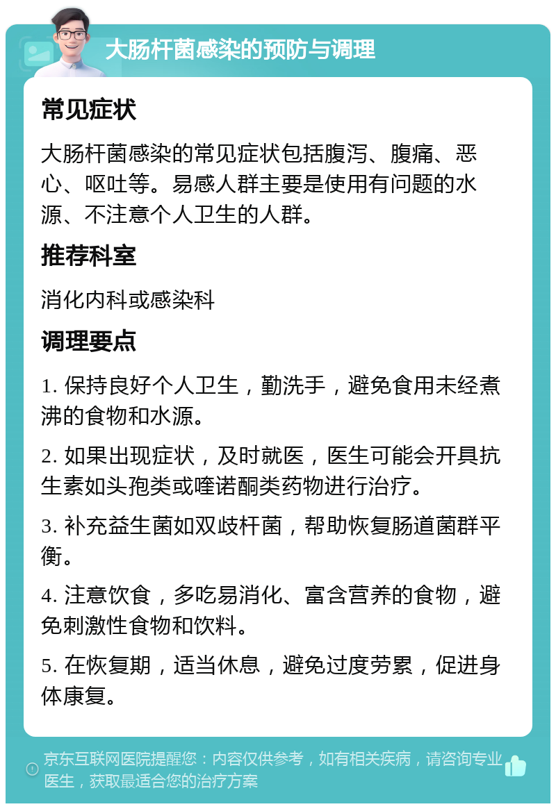 大肠杆菌感染的预防与调理 常见症状 大肠杆菌感染的常见症状包括腹泻、腹痛、恶心、呕吐等。易感人群主要是使用有问题的水源、不注意个人卫生的人群。 推荐科室 消化内科或感染科 调理要点 1. 保持良好个人卫生，勤洗手，避免食用未经煮沸的食物和水源。 2. 如果出现症状，及时就医，医生可能会开具抗生素如头孢类或喹诺酮类药物进行治疗。 3. 补充益生菌如双歧杆菌，帮助恢复肠道菌群平衡。 4. 注意饮食，多吃易消化、富含营养的食物，避免刺激性食物和饮料。 5. 在恢复期，适当休息，避免过度劳累，促进身体康复。