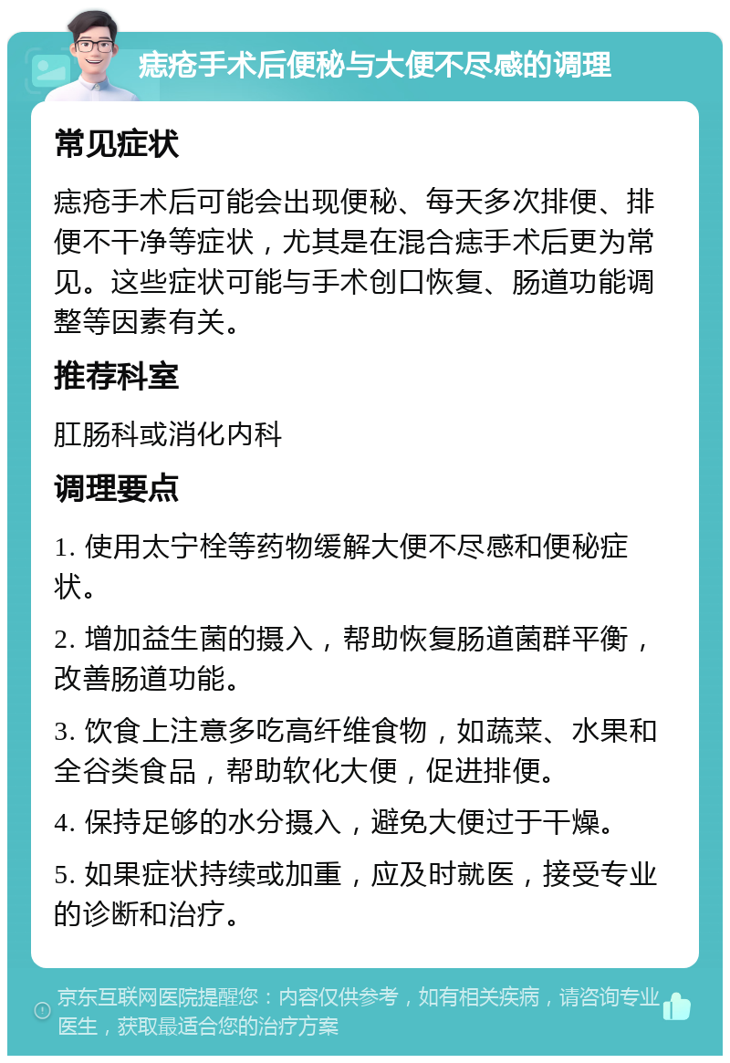 痣疮手术后便秘与大便不尽感的调理 常见症状 痣疮手术后可能会出现便秘、每天多次排便、排便不干净等症状，尤其是在混合痣手术后更为常见。这些症状可能与手术创口恢复、肠道功能调整等因素有关。 推荐科室 肛肠科或消化内科 调理要点 1. 使用太宁栓等药物缓解大便不尽感和便秘症状。 2. 增加益生菌的摄入，帮助恢复肠道菌群平衡，改善肠道功能。 3. 饮食上注意多吃高纤维食物，如蔬菜、水果和全谷类食品，帮助软化大便，促进排便。 4. 保持足够的水分摄入，避免大便过于干燥。 5. 如果症状持续或加重，应及时就医，接受专业的诊断和治疗。