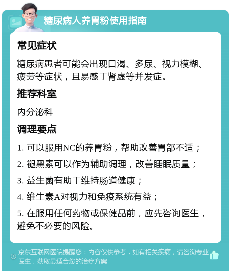 糖尿病人养胃粉使用指南 常见症状 糖尿病患者可能会出现口渴、多尿、视力模糊、疲劳等症状，且易感于肾虚等并发症。 推荐科室 内分泌科 调理要点 1. 可以服用NC的养胃粉，帮助改善胃部不适； 2. 褪黑素可以作为辅助调理，改善睡眠质量； 3. 益生菌有助于维持肠道健康； 4. 维生素A对视力和免疫系统有益； 5. 在服用任何药物或保健品前，应先咨询医生，避免不必要的风险。