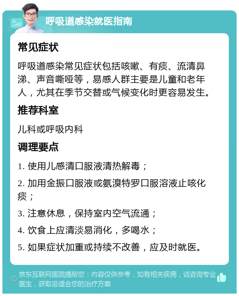 呼吸道感染就医指南 常见症状 呼吸道感染常见症状包括咳嗽、有痰、流清鼻涕、声音嘶哑等，易感人群主要是儿童和老年人，尤其在季节交替或气候变化时更容易发生。 推荐科室 儿科或呼吸内科 调理要点 1. 使用儿感清口服液清热解毒； 2. 加用金振口服液或氨溴特罗口服溶液止咳化痰； 3. 注意休息，保持室内空气流通； 4. 饮食上应清淡易消化，多喝水； 5. 如果症状加重或持续不改善，应及时就医。