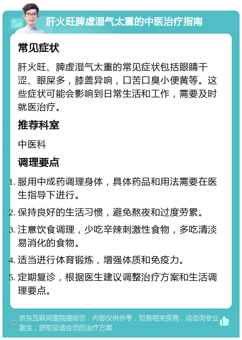 肝火旺脾虚湿气太重的中医治疗指南 常见症状 肝火旺、脾虚湿气太重的常见症状包括眼睛干涩、眼屎多，膝盖异响，口苦口臭小便黄等。这些症状可能会影响到日常生活和工作，需要及时就医治疗。 推荐科室 中医科 调理要点 服用中成药调理身体，具体药品和用法需要在医生指导下进行。 保持良好的生活习惯，避免熬夜和过度劳累。 注意饮食调理，少吃辛辣刺激性食物，多吃清淡易消化的食物。 适当进行体育锻炼，增强体质和免疫力。 定期复诊，根据医生建议调整治疗方案和生活调理要点。