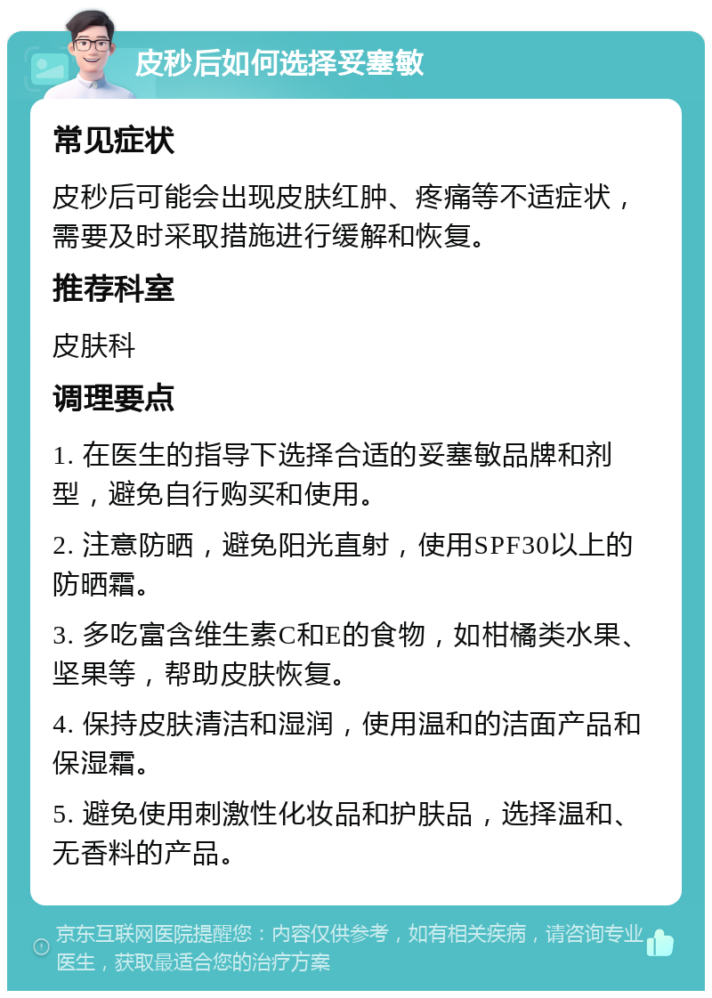 皮秒后如何选择妥塞敏 常见症状 皮秒后可能会出现皮肤红肿、疼痛等不适症状，需要及时采取措施进行缓解和恢复。 推荐科室 皮肤科 调理要点 1. 在医生的指导下选择合适的妥塞敏品牌和剂型，避免自行购买和使用。 2. 注意防晒，避免阳光直射，使用SPF30以上的防晒霜。 3. 多吃富含维生素C和E的食物，如柑橘类水果、坚果等，帮助皮肤恢复。 4. 保持皮肤清洁和湿润，使用温和的洁面产品和保湿霜。 5. 避免使用刺激性化妆品和护肤品，选择温和、无香料的产品。