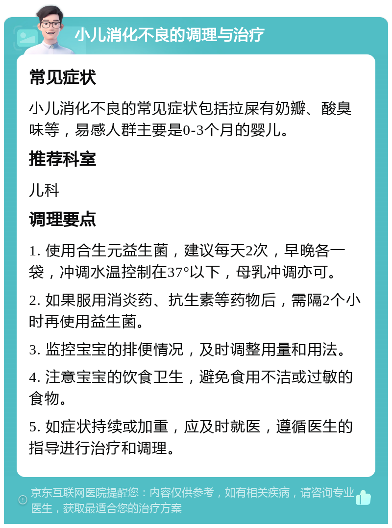 小儿消化不良的调理与治疗 常见症状 小儿消化不良的常见症状包括拉屎有奶瓣、酸臭味等，易感人群主要是0-3个月的婴儿。 推荐科室 儿科 调理要点 1. 使用合生元益生菌，建议每天2次，早晚各一袋，冲调水温控制在37°以下，母乳冲调亦可。 2. 如果服用消炎药、抗生素等药物后，需隔2个小时再使用益生菌。 3. 监控宝宝的排便情况，及时调整用量和用法。 4. 注意宝宝的饮食卫生，避免食用不洁或过敏的食物。 5. 如症状持续或加重，应及时就医，遵循医生的指导进行治疗和调理。