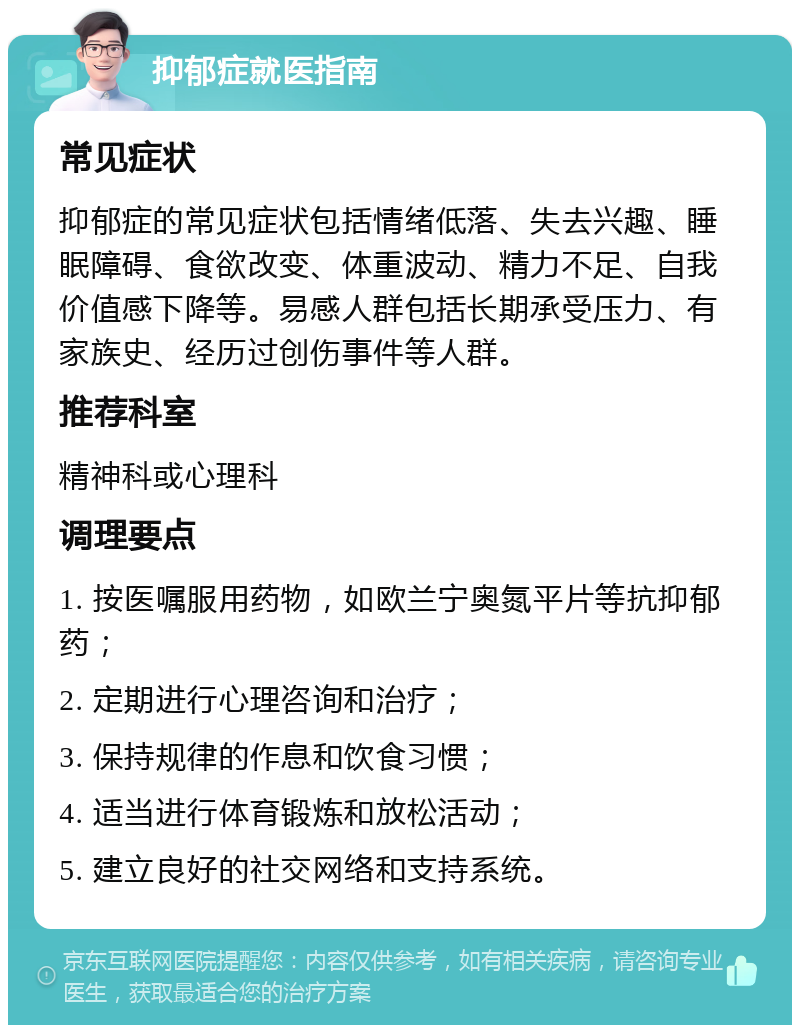 抑郁症就医指南 常见症状 抑郁症的常见症状包括情绪低落、失去兴趣、睡眠障碍、食欲改变、体重波动、精力不足、自我价值感下降等。易感人群包括长期承受压力、有家族史、经历过创伤事件等人群。 推荐科室 精神科或心理科 调理要点 1. 按医嘱服用药物，如欧兰宁奥氮平片等抗抑郁药； 2. 定期进行心理咨询和治疗； 3. 保持规律的作息和饮食习惯； 4. 适当进行体育锻炼和放松活动； 5. 建立良好的社交网络和支持系统。