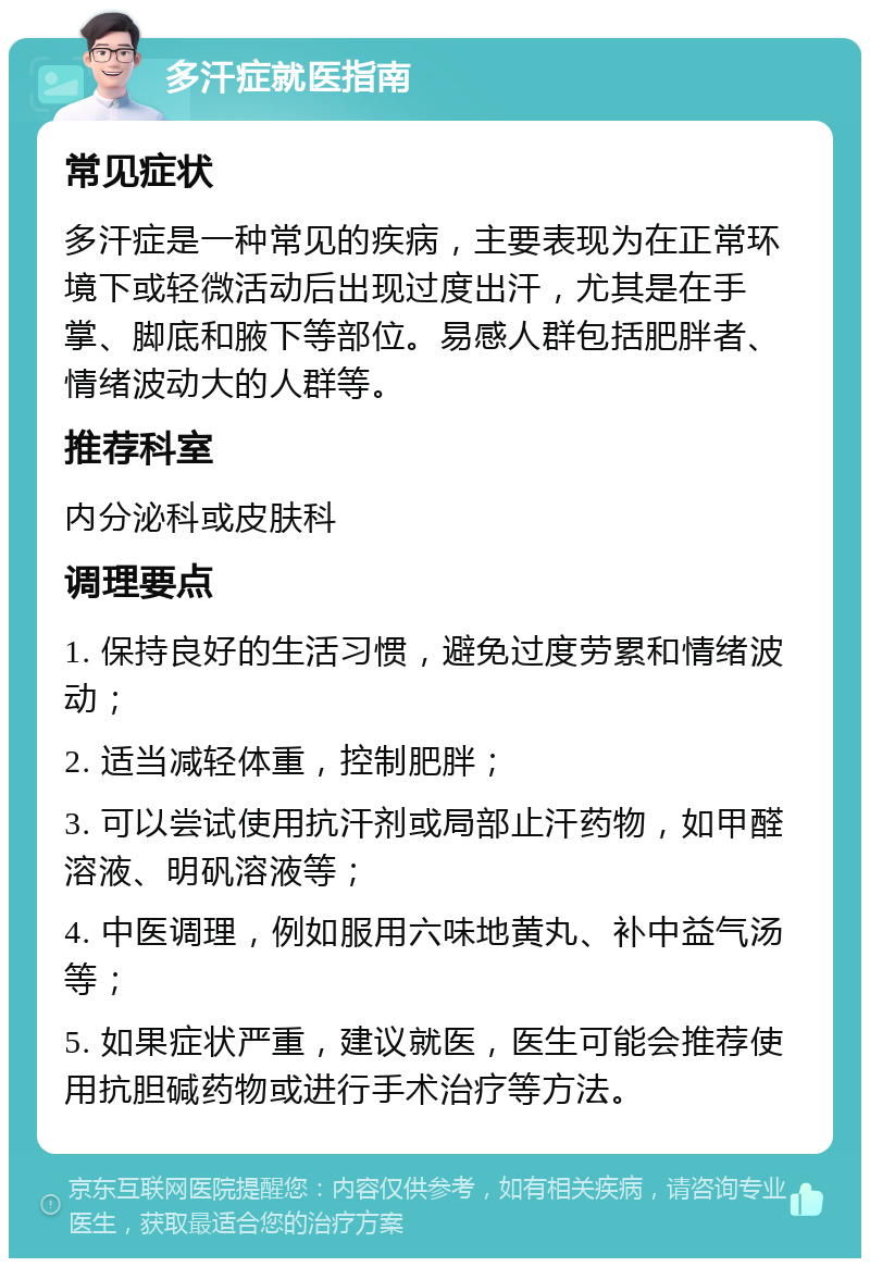 多汗症就医指南 常见症状 多汗症是一种常见的疾病，主要表现为在正常环境下或轻微活动后出现过度出汗，尤其是在手掌、脚底和腋下等部位。易感人群包括肥胖者、情绪波动大的人群等。 推荐科室 内分泌科或皮肤科 调理要点 1. 保持良好的生活习惯，避免过度劳累和情绪波动； 2. 适当减轻体重，控制肥胖； 3. 可以尝试使用抗汗剂或局部止汗药物，如甲醛溶液、明矾溶液等； 4. 中医调理，例如服用六味地黄丸、补中益气汤等； 5. 如果症状严重，建议就医，医生可能会推荐使用抗胆碱药物或进行手术治疗等方法。