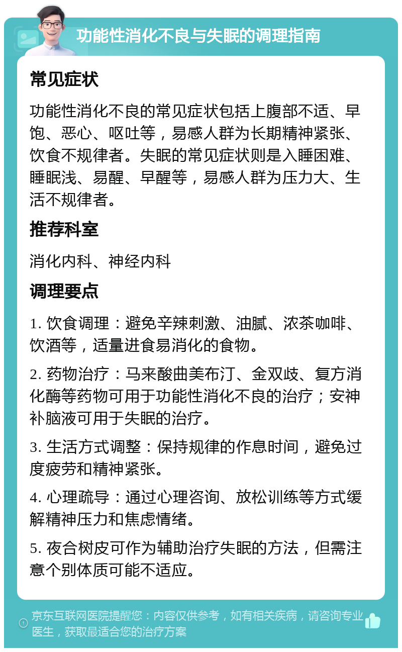 功能性消化不良与失眠的调理指南 常见症状 功能性消化不良的常见症状包括上腹部不适、早饱、恶心、呕吐等，易感人群为长期精神紧张、饮食不规律者。失眠的常见症状则是入睡困难、睡眠浅、易醒、早醒等，易感人群为压力大、生活不规律者。 推荐科室 消化内科、神经内科 调理要点 1. 饮食调理：避免辛辣刺激、油腻、浓茶咖啡、饮酒等，适量进食易消化的食物。 2. 药物治疗：马来酸曲美布汀、金双歧、复方消化酶等药物可用于功能性消化不良的治疗；安神补脑液可用于失眠的治疗。 3. 生活方式调整：保持规律的作息时间，避免过度疲劳和精神紧张。 4. 心理疏导：通过心理咨询、放松训练等方式缓解精神压力和焦虑情绪。 5. 夜合树皮可作为辅助治疗失眠的方法，但需注意个别体质可能不适应。