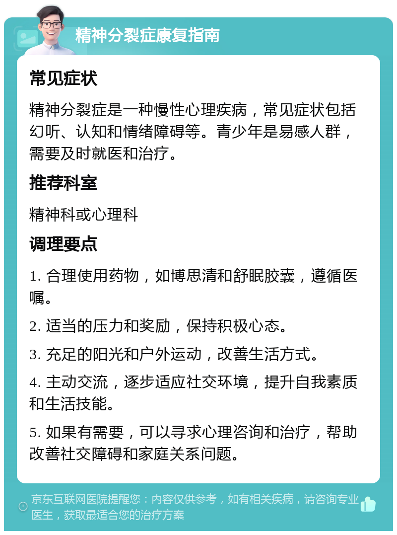 精神分裂症康复指南 常见症状 精神分裂症是一种慢性心理疾病，常见症状包括幻听、认知和情绪障碍等。青少年是易感人群，需要及时就医和治疗。 推荐科室 精神科或心理科 调理要点 1. 合理使用药物，如博思清和舒眠胶囊，遵循医嘱。 2. 适当的压力和奖励，保持积极心态。 3. 充足的阳光和户外运动，改善生活方式。 4. 主动交流，逐步适应社交环境，提升自我素质和生活技能。 5. 如果有需要，可以寻求心理咨询和治疗，帮助改善社交障碍和家庭关系问题。