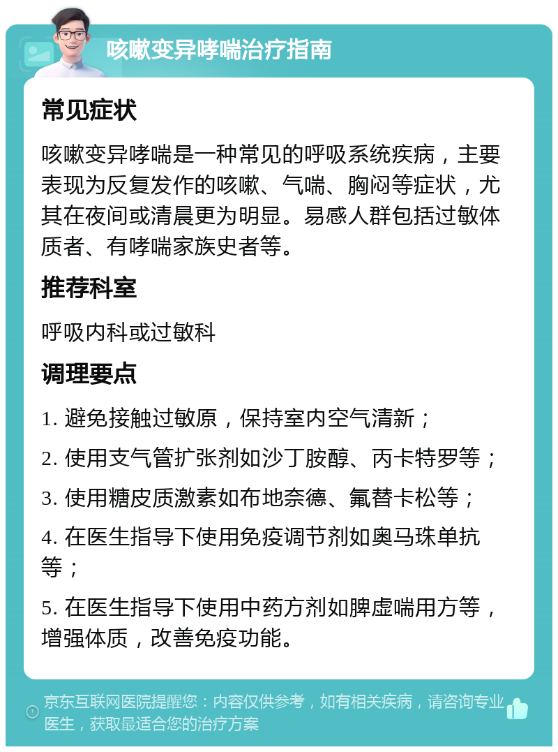 咳嗽变异哮喘治疗指南 常见症状 咳嗽变异哮喘是一种常见的呼吸系统疾病，主要表现为反复发作的咳嗽、气喘、胸闷等症状，尤其在夜间或清晨更为明显。易感人群包括过敏体质者、有哮喘家族史者等。 推荐科室 呼吸内科或过敏科 调理要点 1. 避免接触过敏原，保持室内空气清新； 2. 使用支气管扩张剂如沙丁胺醇、丙卡特罗等； 3. 使用糖皮质激素如布地奈德、氟替卡松等； 4. 在医生指导下使用免疫调节剂如奥马珠单抗等； 5. 在医生指导下使用中药方剂如脾虚喘用方等，增强体质，改善免疫功能。